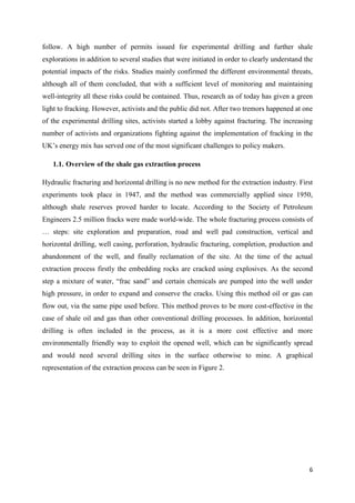 6
follow. A high number of permits issued for experimental drilling and further shale
explorations in addition to several studies that were initiated in order to clearly understand the
potential impacts of the risks. Studies mainly confirmed the different environmental threats,
although all of them concluded, that with a sufficient level of monitoring and maintaining
well-integrity all these risks could be contained. Thus, research as of today has given a green
light to fracking. However, activists and the public did not. After two tremors happened at one
of the experimental drilling sites, activists started a lobby against fracturing. The increasing
number of activists and organizations fighting against the implementation of fracking in the
UK’s energy mix has served one of the most significant challenges to policy makers.
1.1. Overview of the shale gas extraction process
Hydraulic fracturing and horizontal drilling is no new method for the extraction industry. First
experiments took place in 1947, and the method was commercially applied since 1950,
although shale reserves proved harder to locate. According to the Society of Petroleum
Engineers 2.5 million fracks were made world-wide. The whole fracturing process consists of
… steps: site exploration and preparation, road and well pad construction, vertical and
horizontal drilling, well casing, perforation, hydraulic fracturing, completion, production and
abandonment of the well, and finally reclamation of the site. At the time of the actual
extraction process firstly the embedding rocks are cracked using explosives. As the second
step a mixture of water, “frac sand” and certain chemicals are pumped into the well under
high pressure, in order to expand and conserve the cracks. Using this method oil or gas can
flow out, via the same pipe used before. This method proves to be more cost-effective in the
case of shale oil and gas than other conventional drilling processes. In addition, horizontal
drilling is often included in the process, as it is a more cost effective and more
environmentally friendly way to exploit the opened well, which can be significantly spread
and would need several drilling sites in the surface otherwise to mine. A graphical
representation of the extraction process can be seen in Figure 2.
 