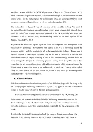 8
speaking a report published by DECC (Department of Energy & Climate Change, 2013)
found that emissions generated by other, conventional natural gas extraction methods are on a
similar level. Thus the study implies that exploiting the shale gas resources of the UK could
serve as a potential bridge on the way to a lower carbon future of the UK.
The third, and reportedly greatly rare risk is seismic activity caused be fracking. As a result of
the method how the fractures are made smaller tremors could be generated, although these
rarely hit a significant volume. Such thing happened in the UK as well in 2011, when two
tremors (1.5 and 2.3 Richter Scale) were reportedly caused by the direct injection of the
fracking fluid. (DECC, 2012)
Majority of the studies and reports argue that in the case of proper well management these
risks could be eliminated. Therefore the main debate in the UK is happening around the
economic viability and the sustainability of further developing the industry. Researchers at
Tyndell Institute in Manchester reminded, that as the UK is committed to national and
international emission targets, investing in low or zero emission energy sources would be
more appropriate. Despite the increasing pressure coming from the public and a few
researchers the government have supported fracking consistently, while also ensuring that the
infrastructure is constructed properly and well-integrity is monitored. Recently, at the end of
2015, the latest license roll-out was carried out, where 61 new shale gas potential permits
were offered for 13 different companies.
1.3. Research Question
This dissertation aims to introduce the dynamics of the diffusion of hydraulic fracturing in the
UK, by applying the Technological Innovation System (TIS) approach. In order to provide an
insight to this, the study will answer the main research question:
What are the motors and potential barriers of development in the UK fracking TIS?
These motors and barriers can be identified while performing both the structural and the
functional analysis of the TIS. Therefore the study will aim to introduce the main actors,
networks, institutions and system functions that are responsible for the development of the
market.
In order to be able to tackle this question firstly the phase of the development have to be
identified .After mapping the events this can be easily determined, as for each phase of
 