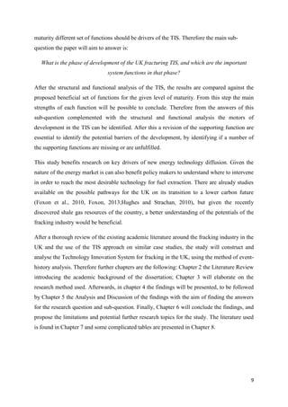 9
maturity different set of functions should be drivers of the TIS. Therefore the main sub-
question the paper will aim to answer is:
What is the phase of development of the UK fracturing TIS, and which are the important
system functions in that phase?
After the structural and functional analysis of the TIS, the results are compared against the
proposed beneficial set of functions for the given level of maturity. From this step the main
strengths of each function will be possible to conclude. Therefore from the answers of this
sub-question complemented with the structural and functional analysis the motors of
development in the TIS can be identified. After this a revision of the supporting function are
essential to identify the potential barriers of the development, by identifying if a number of
the supporting functions are missing or are unfulfilled.
This study benefits research on key drivers of new energy technology diffusion. Given the
nature of the energy market is can also benefit policy makers to understand where to intervene
in order to reach the most desirable technology for fuel extraction. There are already studies
available on the possible pathways for the UK on its transition to a lower carbon future
(Foxon et al., 2010, Foxon, 2013;Hughes and Strachan, 2010), but given the recently
discovered shale gas resources of the country, a better understanding of the potentials of the
fracking industry would be beneficial.
After a thorough review of the existing academic literature around the fracking industry in the
UK and the use of the TIS approach on similar case studies, the study will construct and
analyse the Technology Innovation System for fracking in the UK, using the method of event-
history analysis. Therefore further chapters are the following: Chapter 2 the Literature Review
introducing the academic background of the dissertation; Chapter 3 will elaborate on the
research method used. Afterwards, in chapter 4 the findings will be presented, to be followed
by Chapter 5 the Analysis and Discussion of the findings with the aim of finding the answers
for the research question and sub-question. Finally, Chapter 6 will conclude the findings, and
propose the limitations and potential further research topics for the study. The literature used
is found in Chapter 7 and some complicated tables are presented in Chapter 8.
 