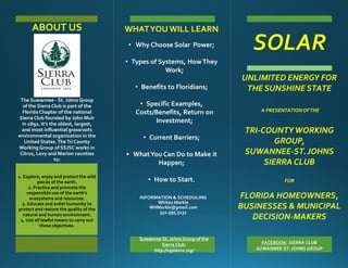 SOLAR
INFORMATION & SCHEDULING
Whitey Markle
WHMarkle@gmail.com
352.595.5131
Suwannee St. Johns Group of the
Sierra Club:
http://ssjsierra.org/
FACEBOOK: SIERRA CLUB
SUWANNEE-ST. JOHNS GROUP
ABOUT US
The Suwannee - St. Johns Group
of the Sierra Club is part of the
Florida Chapter of the national
Sierra Club founded by John Muir
in 1892. It’s the oldest, largest,
and most influential grassroots
environmental organization in the
United States.TheTri County
Working Group of SSJSC works in
Citrus, Levy and Marion counties
to:
1. Explore, enjoy and protect the wild
places of the earth.
2. Practice and promote the
responsible use of the earth's
ecosystems and resources.
3. Educate and enlist humanity to
protect and restore the quality of the
natural and human environment.
4. Use all lawful means to carry out
these objectives.
UNLIMITED ENERGY FOR
THE SUNSHINESTATE
A PRESENTATIONOFTHE
TRI-COUNTYWORKING
GROUP,
SUWANNEE-ST.JOHNS
SIERRA CLUB
FOR
FLORIDA HOMEOWNERS,
BUSINESSES & MUNICIPAL
DECISION-MAKERS
WHATYOUWILL LEARN
• Why Choose Solar Power;
• Types of Systems, HowThey
Work;
• Benefits to Floridians;
• Specific Examples,
Costs/Benefits, Return on
Investment;
• Current Barriers;
• WhatYou Can Do to Make it
Happen;
• How to Start.
 