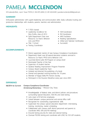 416 Lakeside Blvd.,
SUMMARY
HIGHLIGHTS
EXPERIENCE
08/2014 to Current
, Texas
MCCLENDON
| C: 832-875-4206 | O: 281-634-6549 | pamela.mcclendon06@gmail.com
T-TESS trained
Leadership Excellence for 504 Coordinator
Non-Profits, class of 2013 RtI Coordinator
SpEd Department Chair over ARD Facilitator
Resource, Co-Teach, Behavior Reading Specialization
Unit, and PPCD Gifted and Talented Certification
Title 1 School SuccessEd
Testing Coordinator
District appointed mentor of new Campus Compliance Coordinators
Department Head: over 60 special education students serviced in
Resource, Co-Teach, PPCD and a Behavior Unit
Launched district pilot RtI Program at campus level
Nominated Teacher of the Year
Supervisor of student teacher
Dyslexia Reading Improvement Program Presenter
Campus Based Leadership Team
Initiated and directed the publishing of a book
Owned and operated tutoring business for 10 years
Member of Kappa Delta Phi Honors Society
Participant in the Houston Marathon every year since 2003
－ Missouri City, Texas
Knowledgeable of federal, state, and district policies and procedures
surrounding Special Education, 504, RtI, and state testing.
Led a team of 8 full-time employees.
Liaised between campus personnel and central office staff.
Recognized for outstanding organizational skills.
Supervised the campus special education department: interviewing,
training, monitoring, master scheduling.
Collaborated with campus staff, district personnel and parents to
coordinate ARD, 504, and RtI meetings.
Ensured testing security for state and national testing.
Oversaw TELPAS testing and coordinate with LPAC for 352 LEP students.
PAMELA
Land 77478
Enthusiastic administrator with superb leadership and communication skills. Easily cultivates trusting and
productive relationships with students, parents, teachers and administration.
ACCOMPLISHMENTS
Campus Compliance Coordinator
Armstrong Elementary
 