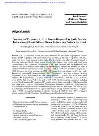 Saudi J Kidney Dis Transpl 2015;26(5):924-930
© 2015 Saudi Center for Organ Transplantation
Original Article
Prevalence of Peripheral Arterial Disease Diagnosed by Ankle Brachial
Index among Chronic Kidney Disease Patients in a Tertiary Care Unit
Saeed Laghari, Kifayat Ullah, Imtiaz Masroor, Ghias Butt, Farina Kifayat
Department of Nephrology, Pakistan Institute of Medical Sciences, Islamabad, Pakistan
ABSTRACT. The objective of this study is to determine the prevalence of peripheral vascular
disease (PVD) in patients with chronic kidney disease (CKD). Seventy-two patients with CKD
stage 3 or above were included in this study. Blood samples were taken from each patient to
determine complete blood counts, serum albumin, electrolytes, lipid profile and blood sugar
random/fasting. The glomerular filtration rate (GFR) was estimated with the Cockcroft–Gault
formula. The ankle–brachial index (ABI) was determined to identify the presence of PVD. A
standardized Doppler ultrasound device was used. ABI of <0.90 was considered diagnostic of
PVD. The mean age of the patients was 53.22  12.8 years. Forty-six patients (63.9%) were male.
Twenty-five patients (34.7%) were in stage 3 CKD, 20 patients (27.8%) were in stage 4 CKD and
27 patients (37.5%) were in stage 5 CKD. Twenty patients (27.8%) had an ABI <0.9 and hence
had PVD. Of these patients, 13 (18.1%) had mild to moderate PVD with ABI of 0.41–0.90 and
seven (9.7%) had severe PVD with ABI of 0.00–0.40. All the baseline parameters including
systolic blood pressure (BP), diastolic BP, height, weight, body mass index, GFR, hemoglobin,
total blood count, platelets, triglycerides, high-density lipoprotein, low-density lipoprotein and
uric acid were not significantly different between patients with and without PVD (P >0.05). How-
ever, the mean total cholesterol was significantly higher among patients with PVD. The preva-
lence of PVD was significantly high in patients with stage 5 CKD (P <0.05). PVD is frequent
among patients with CKD based on the ABI as measured by Doppler ultrasound.
Introduction
Chronic kidney disease (CKD) is a major pu-
blic health problem worldwide and is associated
Correspondence to:
Dr. Kifayat Ullah,
Department of Nephrology,
Pakistan Institute of Medical Sciences,
Islamabad, Pakistan.
E-mail: drkifayat@gmail.com
with a considerable increase in morbidity and
mortality.1,2
Data from community-based
studies in Pakistan reveal an alarmingly high
burden, at approximately 15–20%, of Pakistani
persons 40 years of age or older having a
reduced estimated glomerular filtration rate
(GFR).3
Cardiac death accounts for almost
40% of the total deaths among CKD patients,
and approximately 20% of these deaths are
due to coronary artery disease.4-6
A recent
study reported that patients with CKD and
Saudi Journal
of Kidney Diseases
and Transplantation
[Downloaded free from http://www.sjkdt.org on Saturday, September 12, 2015, IP: 37.216.251.66]
 