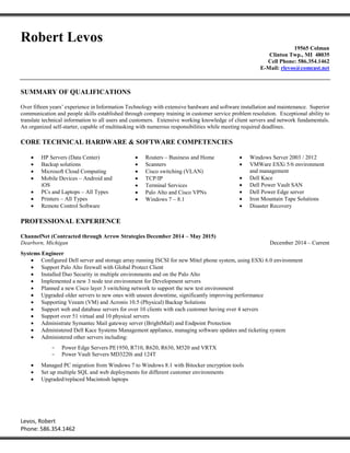 Levos, Robert
Phone: 586.354.1462
Robert Levos
19565 Colman
Clinton Twp., MI 48035
Cell Phone: 586.354.1462
E-Mail: rlevos@comcast.net
SUMMARY OF QUALIFICATIONS
Over fifteen years’ experience in Information Technology with extensive hardware and software installation and maintenance. Superior
communication and people skills established through company training in customer service problem resolution. Exceptional ability to
translate technical information to all users and customers. Extensive working knowledge of client servers and network fundamentals.
An organized self-starter, capable of multitasking with numerous responsibilities while meeting required deadlines.
CORE TECHNICAL HARDWARE & SOFTWARE COMPETENCIES
 HP Servers (Data Center)
 Backup solutions
 Microsoft Cloud Computing
 Mobile Devices – Android and
iOS
 PCs and Laptops – All Types
 Printers – All Types
 Remote Control Software
 Routers – Business and Home
 Scanners
 Cisco switching (VLAN)
 TCP/IP
 Terminal Services
 Palo Alto and Cisco VPNs
 Windows 7 – 8.1
 Windows Server 2003 / 2012
 VMWare ESXi 5/6 environment
and management
 Dell Kace
 Dell Power Vault SAN
 Dell Power Edge server
 Iron Mountain Tape Solutions
 Disaster Recovery
PROFESSIONAL EXPERIENCE
ChannelNet (Contracted through Arrow Strategies December 2014 – May 2015)
Dearborn, Michigan December 2014 – Current
Systems Engineer
 Configured Dell server and storage array running ISCSI for new Mitel phone system, using ESXi 6.0 environment
 Support Palo Alto firewall with Global Protect Client
 Installed Duo Security in multiple environments and on the Palo Alto
 Implemented a new 3 node test environment for Development servers
 Planned a new Cisco layer 3 switching network to support the new test environment
 Upgraded older servers to new ones with unseen downtime, significantly improving performance
 Supporting Veeam (VM) and Acronis 10.5 (Physical) Backup Solutions
 Support web and database servers for over 10 clients with each customer having over 4 servers
 Support over 51 virtual and 10 physical servers
 Administrate Symantec Mail gateway server (BrightMail) and Endpoint Protection
 Administered Dell Kace Systems Management appliance, managing software updates and ticketing system
 Administered other servers including:
- Power Edge Servers PE1950, R710, R620, R630, M520 and VRTX
- Power Vault Servers MD3220i and 124T
 Managed PC migration from Windows 7 to Windows 8.1 with Bitocker encryption tools
 Set up multiple SQL and web deployments for different customer environments
 Upgraded/replaced Macintosh laptops
 