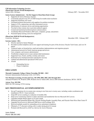 Levos, Robert
Phone: 586.354.1462
CDI Information Technology Services
(Placed into Chrysler World Headquarters)
Auburn Hills, Michigan February 2007 – November 2010
Senior System Administrator – On-Site Support (Client Back Desk Group)
 Supported all Active Directory structure
 Consistently placed in top 25% of CBD Group for trouble ticket resolution
 Supported mainframe user issues
 Facilitated technical discussions with suppliers for problem resolution
 Support of VPs, engineering, and office automation servers
 Identification of customer service and training opportunities
 Traveled to three remote sites to provide technical support
 Created and maintained technical policies and procedures
 Troubleshot Microsoft Windows 2003 users, computers, groups, and printers
 Presented laptop training course for management
(Placed into MOPAR World Headquarters)
Centerline, Michigan December 1998 – February 2007
Systems Analyst - DIA
 Directly reported to Senior Manager
 Provided excellent telephone and on-site support and training for parts of this division, Chrysler Tech Center, and over 30
depots
 Technical leader on formal/ad hoc small and medium implementations and migration projects
 Administered network for North American groups and servers
 User, computer, and resource administration
 Troubleshot computer/server issues and provided maintenance
 Supported Cisco, Nortel, and Bay switches and routers
 Performed server backup/restoration and disaster recovery
 Updated and administered specialized UNIX server
 Awards
- Outstanding Service
- Project Completion
EDUCATION
Macomb Community College, Clinton Township, MI 2001 – 2013
Network Administration Professional AAS, 3.615 GPA,
New Horizons Learning, Livonia and Troy, MI 1998, 2004, 2007, 2012 through 2014
Advanced Windows 98, Windows 2000, Windows Server Admin 2003, Server 2008 Software distribution, MCSA / MCSE
Astron, Troy, MI 1996
MSCE & CNE training, CCNA training
KEY PROFESSIONAL ACCOMPLISHMENTS
 Set up IT operations for six remote sites varying in size from one to twenty users, including vendor coordination and
installation of Wi-Fi / Guest networks
 Setup SIP servers resulting in a reduction of monthly bills
 Setup server monitoring solution to reduce downtime and installed the first two Microsoft 2012 servers
 Upgraded multiple Mopar depots in US and Canada
 Monitored and maintained Mopar HQ, Chrysler Sterling Heights Assembly Plant, and Chrysler Outer Drive Data Center IT
 Upgraded Novell server to Microsoft 2008 Server with Exchange 2010
 Received multiple awards for outstanding service and project completion
 Obtained a 31 % discount working with a vendor during proof of concept
 Worked with Microsoft in a RAP as a Service for Active Directory
 