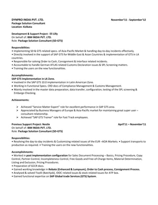 DYNPRO INDIA PVT. LTD. November’11 - September’12
Package Solution Consultant
Location: Kolkata
Development & Support Project: Eli Lilly
On behalf of: IBM INDIA PVT. LTD.
Role: Package Solution Consultant (SD-GTS)
Responsibilities:
• Implementing SD & GTS related specs. of Asia-Pacific Market & handling day-to-day incidents effectively.
• Directly involved in the support of SAP GTS for Middle-East & Asian Countries & implementation of GTS in LA
countries.
• Responsible for solving Order to Cash, Consignment & Interface related incidents.
• Accountable to handle German ATLAS related Customs Declaration issues & SPL Screening matters.
• Training the users on the new functionalities.
Accomplishments:
SAP GTS Implementation in LA Zone.
• Involved in the SAP GTS 10.0 implementation in Latin American Zone.
 Working in Functional Specs. CRD docs of Compliance Management & Customs Management.
 Mainly involved in the master data preparation, data transfer, configuration, testing of the SPL screening &
Embargo Checking.
Achievements:
 Achieved “Service Matter Expert” role for excellent performance in SAP GTS area.
 Appreciated by Business Managers of Europe & Asia-Pacific market for maintaining great super user –
consultant relationship.
 Achieved “SAP GTS Trainer” role for Fast Track employees.
Previous Support Project: Nestle April’11 – November’11
On behalf of: IBM INDIA PVT. LTD.
Role: Package Solution Consultant (SD-GTS)
Responsibilities:
• Resolving the day-to-day incidents & Customizing related issues of the EUR –AOA Markets. • Support transports to
production as required. • Training the users on the new functionalities.
Accomplishments:
• Worked in post implementation configuration for Sales Document Processing – Basics, Pricing Procedure, Copy
Control, Partner Control, Incompleteness Control, Free Goods and Free-of-Charge Items, Material Determination,
Listing and Exclusion, Pricing Procedures.
• Preparation of GCCR docs.
• Gained working knowledge in Rebate (Enhanced & Lumpsum), Order to Cash process, Consignment Process.
• Analysed & solved Tivolli (Batchjob), IDOC related issues & stock related issues for ATP box.
• Gained functional expertise on SAP Global trade Services (GTS) System.
 