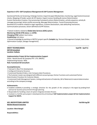 Expertise in GTS –SAP Compliance Management & SAP Customs Management
Sanctioned Partly List Screening, Embargo Control, Import & export Blocked docs monitoring, Legal Control (License)
checks, Mapping of Feeder system & GTS System, Export License Handling & License Determination.
Custom Declaration Creation, Post processing Framework actions (Determination, activity sequence, activity &
message processing), Action profile processing, Message Determination, Transit Processing Services
Resolved GTS incidents related to Legal regulations, Customs Declarations, data defaulting mechanism,
Communication processes, Action definitions & PPF Actions.
• Solved incidents related to Global data Services (GDS) system.
Monitoring GLN & GTIN status via 1SYNC.
Changing GTINs’ global, local status.
Establishing Link status.
• Gained knowledge by working on NESTLE project specific Cockpits (eg. Demand Management Cockpit, Sales Order
Optimization Cockpit, Salvage management)
SRISTI TECHNOLOGIES Sept’09 - April’11
SAP SD Consultant
Location: Kolkata
Implementation Project & Post Implementation Support
Client: Naresh Kumar & Company PVT. LTD. (NKCPL)
Implementing Partner: WDC
Role: Functional SD Consultant
Accomplishments:
• Took part in Blue Print development.
• Configured Enterprise Structure.
• Customized Standard Orders, Inter Company Sales Procedures.
• The Customer master was designed with different account groups, Partner Functions and customized Partner
Determination Procedure for Customer Master.
• Customized Credit Management System, Listing and exclusion of materials, Bill of Materials & material determination
according to the company strategy.
Achievements:
 Establish credibility in providing a strategic direction for the growth of the company in the region by probing fresh
avenues for business procurement through planning.
 Responsible for handling a team of system integrators & Sales Persons.
 Involved in a full life cycle project in development & unit testing of SAP Implementation project & Post Implementation
Support for NKCPL.
HCL INFOSYSTEMS LIMITED Feb’08-Aug’09
Market Research Executive
Location: West Bengal
Responsibilities:
 