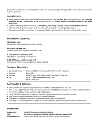 Responsible of achieving and managing both primary and secondary targets within given time frame and ensured smooth
business operations.
Accomplishments:
 Adept at generating business opportunities in Industrial sectors like DSP, DPL, ASP; Educational Sectors like-, Kendriya
Vidyalayas, NIT-REC, DIATM, BCET, KETM and Health sectors like Mission Hospital, Vivekananda Hospital, Little Heart
Hospital etc.
 Expertise in handling channel marketing of IT Hardware, networking & storage products and Industrial Software.
 Expertise in handling Govt. Tenders related to Software & IT Hardware marketing and promotions.
 Generating sustainable market share by conducting detailed market analysis to find out the latest market trends.
EDUCATIONAL CREDENTIALS:
SECONDARY, 2000
Ramakrishna Mission Boys’ Home, Rahara (77.2%)
HIGHER SECONDARY, 2002
Sodepur Chandrachur Vidyapith, Sodepur (71.5%)
B.TECH, Electrical Engineering, 2006
JIS College of Engineering, Kalyani (80.5%)
P.G.D.B.M (System and Marketing), 2008
International School of Business, Salt Lake, Kolkata (76.7%)
TECHNICAL PROFICIENCY:
 Operating Systems : Windows 2003 Server, Windows XP, Windows 2007 Enterprise.
 Database : Oracle, SQL.
 Software : MS Office Suite 2007 / 2010, Adobe Photoshop CS, Flash MX.
 ERP : SAP R/3 - Sales & Distribution [ECC – 6.0]
SAP GTS 7.2 / 10.0
SAP SKILL SET & EXPOSURE:
 Having full life cycle implementation experiences for SAP SD & SAP GTS Modules one each.
 Worked in 2 Support Projects. Well aware of SAP processes related to Pharmaceutical, Financial & Retail organizations.
 Working Knowledge of Enterprise Structure & full Sales cycle.
 Pricing (Condition tables, Access sequence, Condition types, pricing procedure, Condition records).
 Have clear concept on Consignment Sales, Free goods and Rebates.
 Experienced in Compliance & Customs Management of SAP Global Trade Services.
 Knowledge of Customizing Material listing, Bill of material, Material determination & Free Goods Determination.
INTERNSHIPS:
Organization Indian Oil Corporation Limited, Dhakuria
Title An effort to improve the declining market of Mineral Turpentine Oil
Product Research Looking after the perception of the product among the consumers.
 