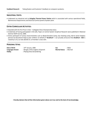 Feedback Research Taking Dealers and Customer’s feedback on company’s products.
INDUSTRIAL VISITS:
 Underwent an Industrial visit to Kolaghat Thermal Power Station which is associated with various operational fields,
Maintenance Departments and Electrical Control panels of power plant.
EXTRA CURRICULAR ACTIVITIES:
 Awarded with the first Prize in Inter – Collegiate Chess Championship twice.
 Credentials of having participated in IEE (UK), Paper on Control System Graphical Research were published in National
Seminar EEDP Journal, 2006.
 Active participant of various Social Activities such as Blood Donation Camp, Eye checking camp, Aid to senior helpless
persons & educational help to poor children on behalf of "Anubhuti". I can proudly announce that Anubhuti - SSO is
raised by 5 of us on late 2010 & no. of member is now 150+.
PERSONAL VITAE:
Date of Birth : 10th
January, 1984 Sex : Male
Languages Known : Bengali, Hindi, English, & Spanish Marital Status : Married
Hobby : Playing Chess & Gardening
I hereby declare that all the information given above are true and to the best of my knowledge.
 
