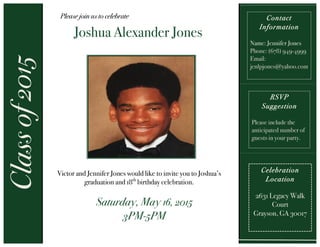  
	
  
	
  
	
  
	
  
	
  
	
  
	
  
	
  
	
  
	
  
	
  
Classof2015 Please join us to celebrate
Joshua Alexander Jones
	
  
Celebration
Location
2631 Legacy Walk
Court
Grayson, GA 30017
Contact
Information
Name: Jennifer Jones
Phone: (678) 949-4999
Email:
jenlpjones@yahoo.com
Victor and Jennifer Jones would like to invite you to Joshua’s
graduation and 18th
birthday celebration.
	
  
Saturday, May 16, 2015
3PM-5PM
	
  
RSVP
Suggestion
Please include the
anticipated number of
guests in your party.
	
  
 