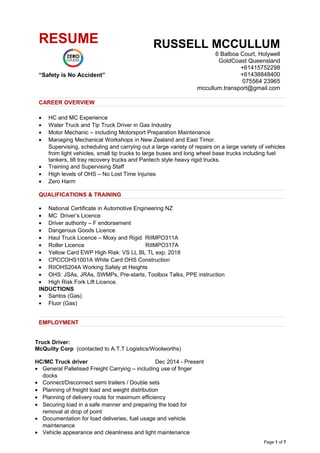 CAREER OVERVIEW
• HC and MC Experience
• Water Truck and Tip Truck Driver in Gas Industry
• Motor Mechanic – including Motorsport Preparation Maintenance
• Managing Mechanical Workshops in New Zealand and East Timor.
Supervising, scheduling and carrying out a large variety of repairs on a large variety of vehicles
from light vehicles, small tip trucks to large buses and long wheel base trucks including fuel
tankers, tilt tray recovery trucks and Pantech style heavy rigid trucks.
• Training and Supervising Staff
• High levels of OHS – No Lost Time Injuries
• Zero Harm
QUALIFICATIONS & TRAINING
• National Certificate in Automotive Engineering NZ
• MC Driver’s Licence
• Driver authority – F endorsement
• Dangerous Goods Licence
• Haul Truck Licence – Moxy and Rigid RIIMPO311A
• Roller Licence RIIMPO317A
• Yellow Card EWP High Risk: VS LL BL TL exp. 2018
• CPCCOHS1001A White Card OHS Construction
• RIIOHS204A Working Safely at Heights
• OHS: JSAs, JRAs, SWMPs, Pre-starts, Toolbox Talks, PPE instruction
• High Risk Fork Lift Licence.
INDUCTIONS
• Santos (Gas)
• Fluor (Gas)
EMPLOYMENT
Truck Driver:
McQuilty Corp (contacted to A.T.T Logistics/Woolworths)
HC/MC Truck driver Dec 2014 - Present
• General Palletised Freight Carrying – including use of finger
docks
• Connect/Disconnect semi trailers / Double sets
• Planning of freight load and weight distribution
• Planning of delivery route for maximum efficiency
• Securing load in a safe manner and preparing the load for
removal at drop of point
• Documentation for load deliveries, fuel usage and vehicle
maintenance
• Vehicle appearance and cleanliness and light maintenance
Page 1 of 7
RESUME
“Safety is No Accident”
RUSSELL MCCULLUM
6 Balboa Court, Holywell
GoldCoast Queensland
+61415752298
+61438848400
075564 23965
mccullum.transport@gmail.com
 