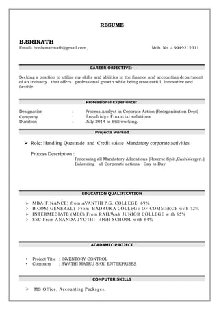RESUME
B.SRINATH
Email- bonbonsrinath@gmail.com, Mob. No. – 9949212311
CAREER OBJECTIVE:-
Seeking a position to utilize my skills and abilities in the finance and accounting department
of an Industry that offers professional growth while being resourceful, Innovative and
flexible.
Professional Experience:
Designation : Process Analyst in Coporate Action (Reorganization Dept)
Company : Broadridge Financial solutions
Duration : July 2014 to Still working.
Projects worked
 Role: Handling Questrade and Credit suisse Mandatory corporate activities
Process Description :
Processing all Mandatory Allocations (Reverse Split,CashMerger..)
Balancing all Corporate actions Day to Day
EDUCATION QUALIFICATION
 MBA(FINANCE) from AVANTHI P.G. COLLEGE 69%
 B.COM(GENERAL) From BADRUKA COLLEGE OF COMMERCE with 72%
 INTERMEDIATE (MEC) From RAILWAY JUNIOR COLLEGE with 65%
 SSC From ANANDA JYOTHI HIGH SCHOOL with 64%
ACADAMIC PROJECT
• Project Title : INVENTORY CONTROL
• Company : SWATHI MATRU SHRI ENTERPRISES
COMPUTER SKILLS
 MS Office, Accounting Packages.
 