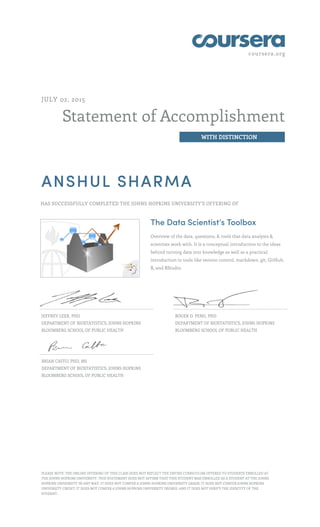 coursera.org
Statement of Accomplishment
WITH DISTINCTION
JULY 02, 2015
ANSHUL SHARMA
HAS SUCCESSFULLY COMPLETED THE JOHNS HOPKINS UNIVERSITY'S OFFERING OF
The Data Scientist’s Toolbox
Overview of the data, questions, & tools that data analysts &
scientists work with. It is a conceptual introduction to the ideas
behind turning data into knowledge as well as a practical
introduction to tools like version control, markdown, git, GitHub,
R, and RStudio.
JEFFREY LEEK, PHD
DEPARTMENT OF BIOSTATISTICS, JOHNS HOPKINS
BLOOMBERG SCHOOL OF PUBLIC HEALTH
ROGER D. PENG, PHD
DEPARTMENT OF BIOSTATISTICS, JOHNS HOPKINS
BLOOMBERG SCHOOL OF PUBLIC HEALTH
BRIAN CAFFO, PHD, MS
DEPARTMENT OF BIOSTATISTICS, JOHNS HOPKINS
BLOOMBERG SCHOOL OF PUBLIC HEALTH
PLEASE NOTE: THE ONLINE OFFERING OF THIS CLASS DOES NOT REFLECT THE ENTIRE CURRICULUM OFFERED TO STUDENTS ENROLLED AT
THE JOHNS HOPKINS UNIVERSITY. THIS STATEMENT DOES NOT AFFIRM THAT THIS STUDENT WAS ENROLLED AS A STUDENT AT THE JOHNS
HOPKINS UNIVERSITY IN ANY WAY. IT DOES NOT CONFER A JOHNS HOPKINS UNIVERSITY GRADE; IT DOES NOT CONFER JOHNS HOPKINS
UNIVERSITY CREDIT; IT DOES NOT CONFER A JOHNS HOPKINS UNIVERSITY DEGREE; AND IT DOES NOT VERIFY THE IDENTITY OF THE
STUDENT.
 