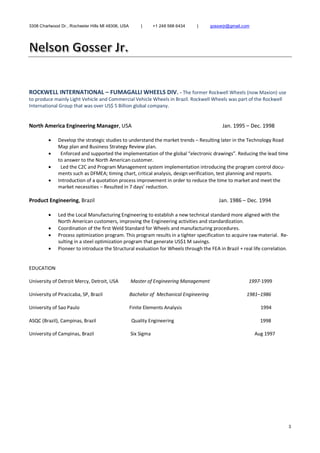 3308 Charlwood Dr., Rochester Hills MI 48306, USA | +1 248 568 6434 | gosserjr@gmail.com
3
ROCKWELL INTERNATIONAL – FUMAGALLI WHEELS DIV. - The former Rockwell Wheels (now Maxion) use
to produce mainly Light Vehicle and Commercial Vehicle Wheels in Brazil. Rockwell Wheels was part of the Rockwell
International Group that was over US$ 5 Billion global company.
North America Engineering Manager, USA Jan. 1995 – Dec. 1998
 Develop the strategic studies to understand the market trends – Resulting later in the Technology Road
Map plan and Business Strategy Review plan.
 Enforced and supported the implementation of the global “electronic drawings”. Reducing the lead time
to answer to the North American customer.
 Led the C2C and Program Management system implementation introducing the program control docu-
ments such as DFMEA; timing chart, critical analysis, design verification, test planning and reports.
 Introduction of a quotation process improvement in order to reduce the time to market and meet the
market necessities – Resulted in 7 days’ reduction.
Product Engineering, Brazil Jan. 1986 – Dec. 1994
 Led the Local Manufacturing Engineering to establish a new technical standard more aligned with the
North American customers, improving the Engineering activities and standardization.
 Coordination of the first Weld Standard for Wheels and manufacturing procedures.
 Process optimization program. This program results in a tighter specification to acquire raw material. Re-
sulting in a steel optimization program that generate US$1 M savings.
 Pioneer to introduce the Structural evaluation for Wheels through the FEA in Brazil + real life correlation.
EDUCATION
University of Detroit Mercy, Detroit, USA Master of Engineering Management 1997-1999
University of Piracicaba, SP, Brazil Bachelor of Mechanical Engineering 1981–1986
University of Sao Paulo Finite Elements Analysis 1994
ASQC (Brazil), Campinas, Brazil Quality Engineering 1998
University of Campinas, Brazil Six Sigma Aug 1997
 
