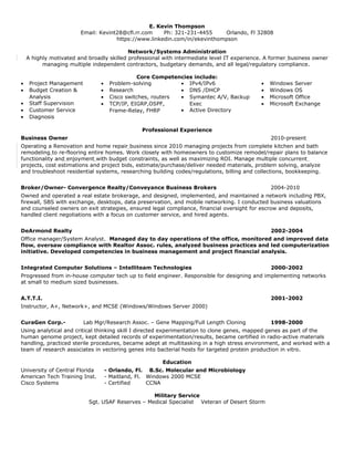 E. Kevin Thompson
Email: Kevint28@cfl.rr.com Ph: 321-231-4455 Orlando, Fl 32808
https://www.linkedin.com/in/ekevinthompson
Network/Systems Administration
A highly motivated and broadly skilled professional with intermediate level IT experience. A former business owner
managing multiple independent contractors, budgetary demands, and all legal/regulatory compliance.
Core Competencies include:
• Project Management
• Budget Creation &
Analysis
• Staff Supervision
• Customer Service
• Diagnosis
• Problem-solving
• Research
• Cisco switches, routers
• TCP/IP, EIGRP,OSPF,
Frame-Relay, FHRP
• IPv4/IPv6
• DNS /DHCP
• Symantec A/V, Backup
Exec
• Active Directory
• Windows Server
• Windows OS
• Microsoft Office
• Microsoft Exchange
Professional Experience
Business Owner 2010-present
Operating a Renovation and home repair business since 2010 managing projects from complete kitchen and bath
remodeling to re-flooring entire homes. Work closely with homeowners to customize remodel/repair plans to balance
functionality and enjoyment with budget constraints, as well as maximizing ROI. Manage multiple concurrent
projects, cost estimations and project bids, estimate/purchase/deliver needed materials, problem solving, analyze
and troubleshoot residential systems, researching building codes/regulations, billing and collections, bookkeeping.
Broker/Owner- Convergence Realty/Conveyance Business Brokers 2004-2010
Owned and operated a real estate brokerage, and designed, implemented, and maintained a network including PBX,
firewall, SBS with exchange, desktops, data preservation, and mobile networking. I conducted business valuations
and counseled owners on exit strategies, ensured legal compliance, financial oversight for escrow and deposits,
handled client negotiations with a focus on customer service, and hired agents.
DeArmond Realty 2002-2004
Office manager/System Analyst. Managed day to day operations of the office, monitored and improved data
flow, oversaw compliance with Realtor Assoc. rules, analyzed business practices and led computerization
initiative. Developed competencies in business management and project financial analysis.
Integrated Computer Solutions – Intelliteam Technologies 2000-2002
Progressed from in-house computer tech up to field engineer. Responsible for designing and implementing networks
at small to medium sized businesses.
A.T.T.I. 2001-2002
Instructor, A+, Network+, and MCSE (Windows/Windows Server 2000)
CuraGen Corp.- Lab Mgr/Research Assoc. – Gene Mapping/Full Length Cloning 1998-2000
Using analytical and critical thinking skill I directed experimentation to clone genes, mapped genes as part of the
human genome project, kept detailed records of experimentation/results, became certified in radio-active materials
handling, practiced sterile procedures, became adept at multitasking in a high stress environment, and worked with a
team of research associates in vectoring genes into bacterial hosts for targeted protein production in vitro.
Education
University of Central Florida - Orlando, Fl. B.Sc. Molecular and Microbiology
American Tech Training Inst. - Maitland, Fl. Windows 2000 MCSE
Cisco Systems - Certified CCNA
Military Service
Sgt. USAF Reserves – Medical Specialist Veteran of Desert Storm
 