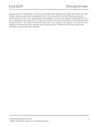 deepening of the relationship. You want to understand their feelings, their goals, their fears, and their
dreams; and you want them to understand yours. You know that this kind of closeness implies a
certain amount of risk—you might be taken advantage of—but you are willing to accept that risk. For
you a relationship has value only if it is genuine. And the only way to know that is to entrust yourself to
the other person. The more you share with each other, the more you risk together. The more you risk
together, the more each of you proves your caring is genuine. These are your steps toward real
friendship, and you take them willingly.
414679329 (Cherlyn Jensen)
© 2000, 2006-2012 Gallup, Inc. All rights reserved.
3
 
