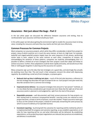 White Paper
Assurance - Not just about the bugs - Part 2
In the last white paper we discussed the difference between assurance and testing, how to
‘professionalise’ your assurance and how to build your team
In this white paper we talk about getting the environment right to enable the assurance team to bring
value; including the resources and tools they may need to do their job more effectively.
Common Processes for Common Projects
Most companies run assurance projects, which while they differ considerably in detail from project to
project, many of which could be run in much the same manner, at least at a high level. For example,
waterfall and staged-waterfall projects largely have the same sequence of test phases, performing
similar tasks in each, subject to the same controls as each other, irrespective of content. By
acknowledging the existence of these patterns, companies are implicitly acknowledging that it is
possible to define a limited set of test strategies that their projects could then adapt and follow to
achieve assurance. Further, these adaptations could be done rapidly and easily, and would ensure that
little or nothing gets forgotten in planning out the assurance of a system.
Many companies sign up to the idea that test strategies are a good idea, and alarmingly few actually
do anything more than that. The end result is that companies reinvent the wheel with depressing
regularity. By establishing a small set of test strategies, a company gains:
• Reduced start-up time in defining test plans – much of the test plan becomes a reference to
the test strategy that describes the type of project to be run. Each project’s test plan need only
describe variations form a common test strategy
• Improved service delivery – by using test strategies that amount to “pre-proven” methods, so
it is less likely that key considerations get missed and more likely that the right set of test and
assurance events is planned in and budgeted for, right from the start of the project
• Repeatable processes – well documented, well tried, proven processes for how projects run
their testing lead to numerous consequential benefits. Learning curves are reduced as each
project becomes, at least in terms of process, much like another. Project assurance teams get
to focus on the content of the project, instead of continually reinventing the same process by
which to assure its delivery of an operable business
• Consistent reporting – by driving both the outcomes for reporting and the method by which it
is implemented both for progress and outcome reporting, so you establish expectations on all
sides for how reporting will be run and what information will be delivered. By establishing
expectations, so the project by project negotiations are reduced, best practices are established,
and delivery is accelerated.
 