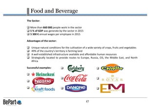 17
Food and Beverage
The Sector:
More than 660 000 people work in the sector
5 % of GDP was generate by the sector in 2015
5 300 € annual wages per employee in 2015
Advantages of the sector:
Unique natural conditions for the cultivation of a wide variety of crops, fruits and vegetables
49% of the country's territory is farming land
A well-established infrastructure available and affordable human resources
Strategically located to provide routes to Europe, Russia, CIS, the Middle East, and North
Africa
Successful examples:
 