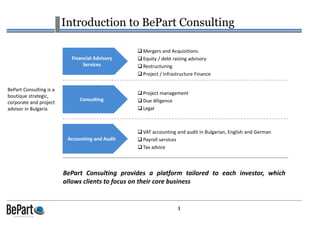 1
Introduction to BePart Consulting
BePart Consulting provides a platform tailored to each investor, which
allows clients to focus on their core business
Financial Advisory
Services
Project management
Due diligence
Legal
Consulting
Mergers and Acquisitions
Equity / debt raising advisory
Restructuring
Project / Infrastructure Finance
Accounting and Audit
VAT accounting and audit in Bulgarian, English and German
Payroll services
Tax advice
BePart Consulting is a
boutique strategic,
corporate and project
advisor in Bulgaria
 