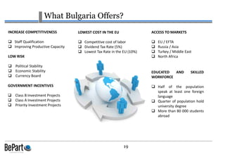 19
What Bulgaria Offers?
LOWEST COST IN THE EU
Competitive cost of labor
Dividend Tax Rate (5%)
Lowest Tax Rate in the EU (10%)
LOW RISK
Political Stability
Economic Stability
Currency Board
INCREASE COMPETITIVENESS
Staff Qualification
Improving Productive Capacity
GOVERNMENT INCENTIVES
Class B Investment Projects
Class A Investment Projects
Priority Investment Projects
ACCESS TO MARKETS
EU / EFTA
Russia / Asia
Turkey / Middle East
North Africa
EDUCATED AND SKILLED
WORKFORCE
Half of the population
speak at least one foreign
language
Quarter of population hold
university degree
More than 80 000 students
abroad
 