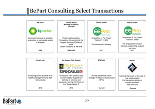 20
BePart Consulting Select Transactions
2011
EEPro GmbH
Acquisition of PV Project
“Dobrich” 15 MW
Pre-transaction advisory
2011
EEPro GmbH
Acquisition of PV Project
“Karlovo” 5 MW
Pre and post transaction
advisory, accounting, support
services
Current
STIR Ltd.
Private placement and/or
strategic investor for local project
SPVs
2013
Nu Boyana Film Studios
Nu Boyana Film Studios used
our services for support and
delivery of services and
equipment during the filming of
the “Expendables 3”
2009
BP Solar
Advising the board on possible
acquisition of real estate assets
in Bulgaria
2012
Chris N Ltd.
Financing advice to Chris N on
liability management and debt
restructuring
Current
BG REI
Advising the board on the sale of
real estate assets
Pre-transaction advisory,
investor contacts,
deal structure
2006-2009
Vointeh EOOD
Ministry of Defence
Principal
Performed Liquidation
Proceeding Accounting for the
biggest Ministry of Defence
state
owned company at the time
 