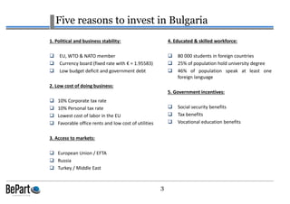 3
Five reasons to invest in Bulgaria
1. Political and business stability:
EU, WTO & NATO member
Currency board (fixed rate with € = 1.95583)
Low budget deficit and government debt
2. Low cost of doing business:
10% Corporate tax rate
10% Personal tax rate
Lowest cost of labor in the EU
Favorable office rents and low cost of utilities
3. Access to markets:
European Union / EFTA
Russia
Turkey / Middle East
4. Educated & skilled workforce:
80 000 students in foreign countries
25% of population hold university degree
46% of population speak at least one
foreign language
5. Government incentives:
Social security benefits
Tax benefits
Vocational education benefits
 