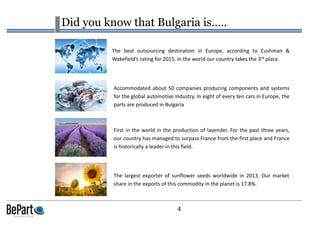 4
Did you know that Bulgaria is…..
Accommodated about 50 companies producing components and systems
for the global automotive industry. In eight of every ten cars in Europe, the
parts are produced in Bulgaria
The best outsourcing destination in Europe, according to Cushman &
Wakefield’s rating for 2015. In the world our country takes the 3rd place.
First in the world in the production of lavender. For the past three years,
our country has managed to surpass France from the first place and France
is historically a leader in this field.
The largest exporter of sunflower seeds worldwide in 2013. Our market
share in the exports of this commodity in the planet is 17.8%.
 