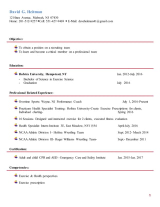 David G. Heitman
12 Hines Avenue, Mahwah, NJ 07430
Home: 201-512-9257 Cell: 551-427-9469  E-Mail: daveheitman41@gmail.com
1
Objective:
To obtain a position on a recruiting team
To learn and become a critical member on a professional team
Education:
Hofstra University, Hempstead, NY Jan. 2012-July 2016
- Bachelor of Science in Exercise Science
- Graduation July 2016
Professional RelatedExperience:
Overtime Sports: Wayne, NJ Performance Coach July 1, 2016-Present
Practicum Health Specialist Training: Hofstra University-Create Exercise Prescriptions for clients,
Individual charting- Spring 2016
16 Sessions- Designed and instructed exercise for 2 clients, executed fitness evaluation
Health Specialist Intern-Institute 3E, East Meadow, NY11554 April-July 2016
NCAA Athlete Division I– Hofstra Wrestling Team Sept. 2012- March 2014
NCAA Athlete Division III- Roger Williams Wrestling Team- Sept.- December 2011
Certification:
Adult and child CPR and AED - Emergency Care and Safety Institute Jan. 2015-Jan. 2017
Competencies:
Exercise & Health perspectives
Exercise prescription
 