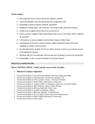 Job Description
 Receiving calls from Customers & Internal employers of BIAL .
 Answering telephone calls and transferring calls to appropriate staff.
 Responding to general enquiries about the organization
 Helpdesk Communications with Customers: Answering trouble calls from customers.
 Assign cases to support teams with correct severity levels.
 Ensure customer complaint addressed promptly & that service work order is filled completely
& accurately.
 Call customer to ensure complaint resolved before closing Trouble Ticket.
 Log diagnosis & corrective action in customer support department software & ensure
complaint in Trouble Ticket is cleared.
 Escalate high priority incidents & all cases which cannot be resolved, are escalated correctly
to the appropriate manager.
 Maintains effective communication between end users,technology resources & management
 Responsibility to give accurate information of Customer Queries.
SKILLS & COMPETENCIES
SKILL CERTIFICATIONS:- Online and class room sessions Attended. . .
 Diploma in Computer Application.
 Trained and certified on Care and Candor:Making Performance Appraisals Work
 Trained and certified on Communication Cornerstones: Building Trust
 Trained and Certified on CUS1-Customer Service - The Royal Treatment
 Trained and certified on HVAC4-Chillers-Mechanical Components
 Trained and certified on Solving Conflict: For Managers, Supervisors, and Team Leaders
 Trained and Certified on VBR1-Predictive Maint & Mach Vibration
 Trained and Certified on Working Safely With Power Tools
 Trained and Certified on Accident Investigation (Video)
 Trained and Certified on BRG3-Ind. Bearings: Troubleshooting
 Trained and Certified on ELS7-AC Motor Control and Current Measurement
 Trained and Certified on HVAC4-Chillers-Mechanical Components
 Trained and Certified on Office Safety
 