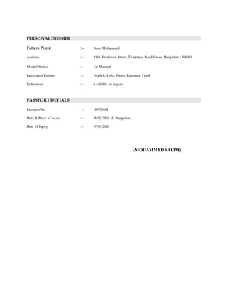 PERSONAL DOSSIER
Fathers Name : - Noor Mohammed
Address : - # 69, Bradshaw Street, Thimmiya Road Cross, Bangalore : 560001
Marital Status : - Un-Married
Languages Known : - English, Urdu, Hindi, Kannada, Tamil
References : - Available on request
PASSPORT DETIALS
Passport No : - H9930164
Date & Place of Issue : - 08/03/2010 & Bangalore
Date of Expiry : - 07/03/2020
(MOHAMMED SALIM)
 