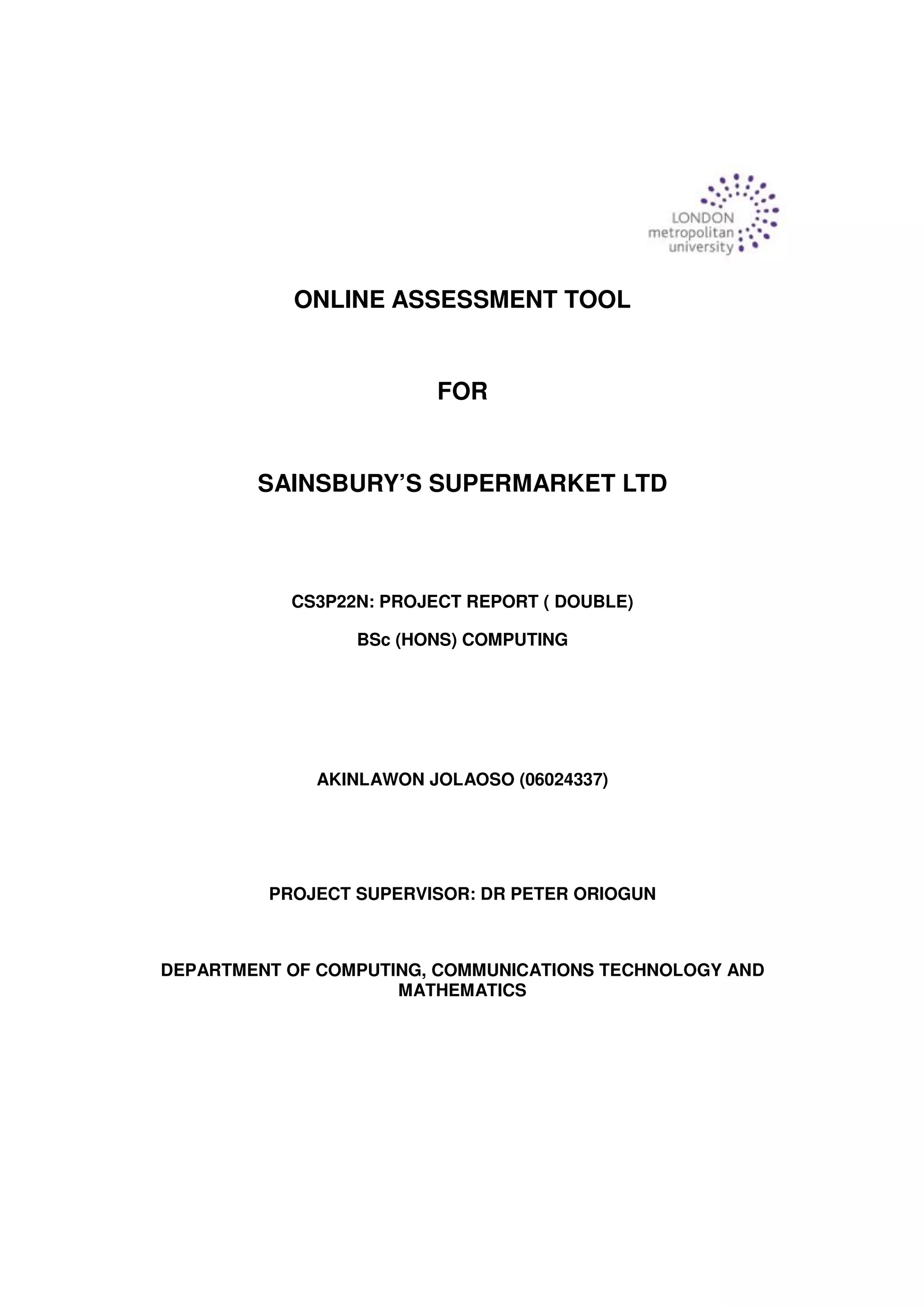 ONLINE ASSESSMENT TOOL
FOR
SAINSBURY’S SUPERMARKET LTD
CS3P22N: PROJECT REPORT ( DOUBLE)
BSc (HONS) COMPUTING
AKINLAWON JOLAOSO (06024337)
PROJECT SUPERVISOR: DR PETER ORIOGUN
DEPARTMENT OF COMPUTING, COMMUNICATIONS TECHNOLOGY AND
MATHEMATICS
 