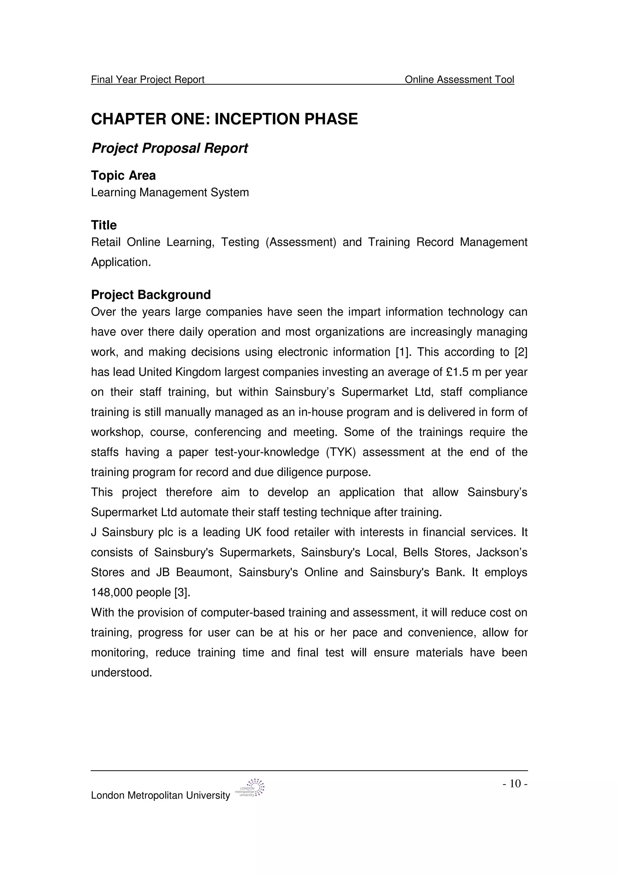 Final Year Project Report Online Assessment Tool
London Metropolitan University
- 10 -
CHAPTER ONE: INCEPTION PHASE
Project Proposal Report
Topic Area
Learning Management System
Title
Retail Online Learning, Testing (Assessment) and Training Record Management
Application.
Project Background
Over the years large companies have seen the impart information technology can
have over there daily operation and most organizations are increasingly managing
work, and making decisions using electronic information [1]. This according to [2]
has lead United Kingdom largest companies investing an average of £1.5 m per year
on their staff training, but within Sainsbury’s Supermarket Ltd, staff compliance
training is still manually managed as an in-house program and is delivered in form of
workshop, course, conferencing and meeting. Some of the trainings require the
staffs having a paper test-your-knowledge (TYK) assessment at the end of the
training program for record and due diligence purpose.
This project therefore aim to develop an application that allow Sainsbury’s
Supermarket Ltd automate their staff testing technique after training.
J Sainsbury plc is a leading UK food retailer with interests in financial services. It
consists of Sainsbury's Supermarkets, Sainsbury's Local, Bells Stores, Jackson’s
Stores and JB Beaumont, Sainsbury's Online and Sainsbury's Bank. It employs
148,000 people [3].
With the provision of computer-based training and assessment, it will reduce cost on
training, progress for user can be at his or her pace and convenience, allow for
monitoring, reduce training time and final test will ensure materials have been
understood.
 
