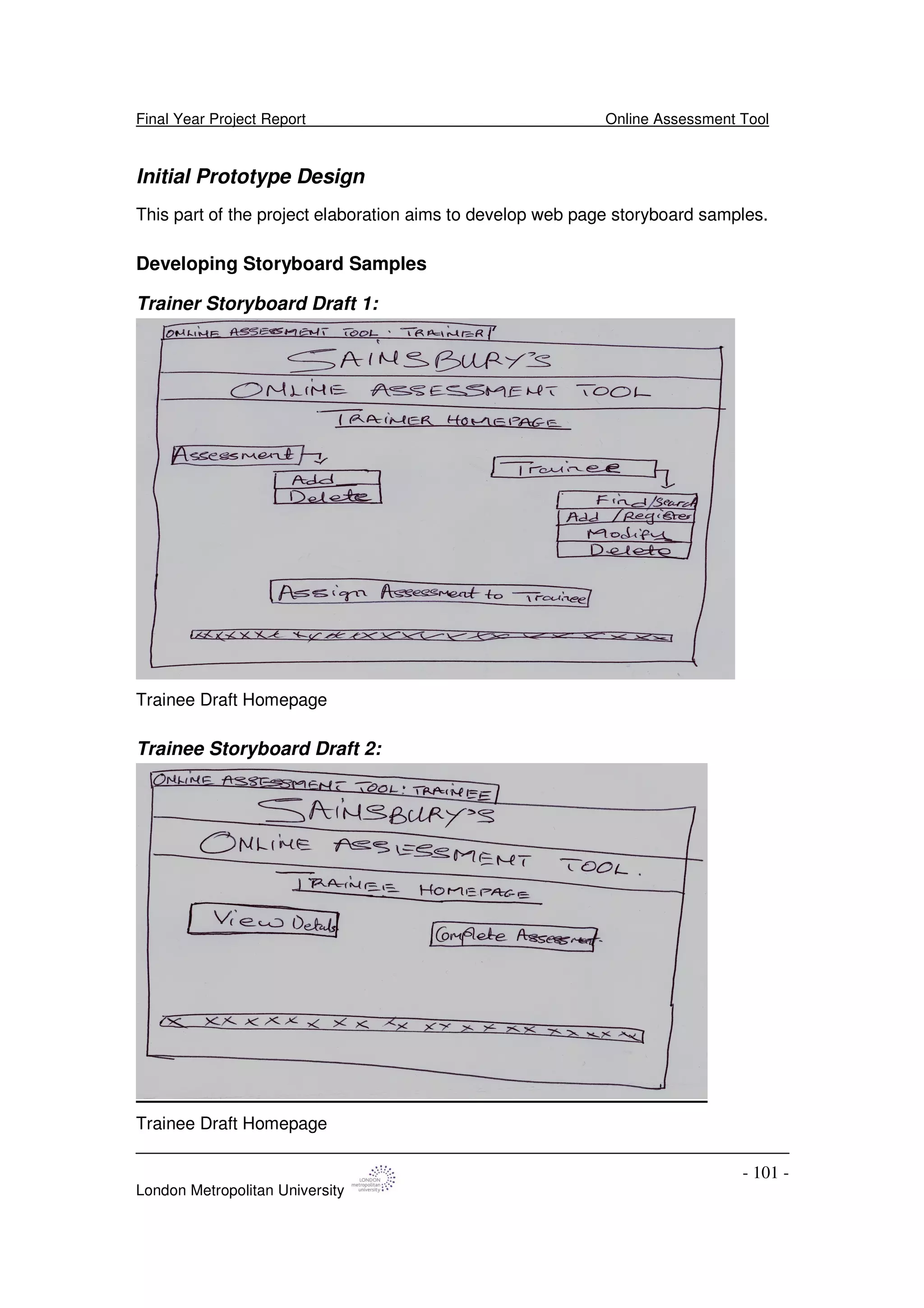 Final Year Project Report Online Assessment Tool
London Metropolitan University
- 101 -
Initial Prototype Design
This part of the project elaboration aims to develop web page storyboard samples.
Developing Storyboard Samples
Trainer Storyboard Draft 1:
Trainee Draft Homepage
Trainee Storyboard Draft 2:
Trainee Draft Homepage
 