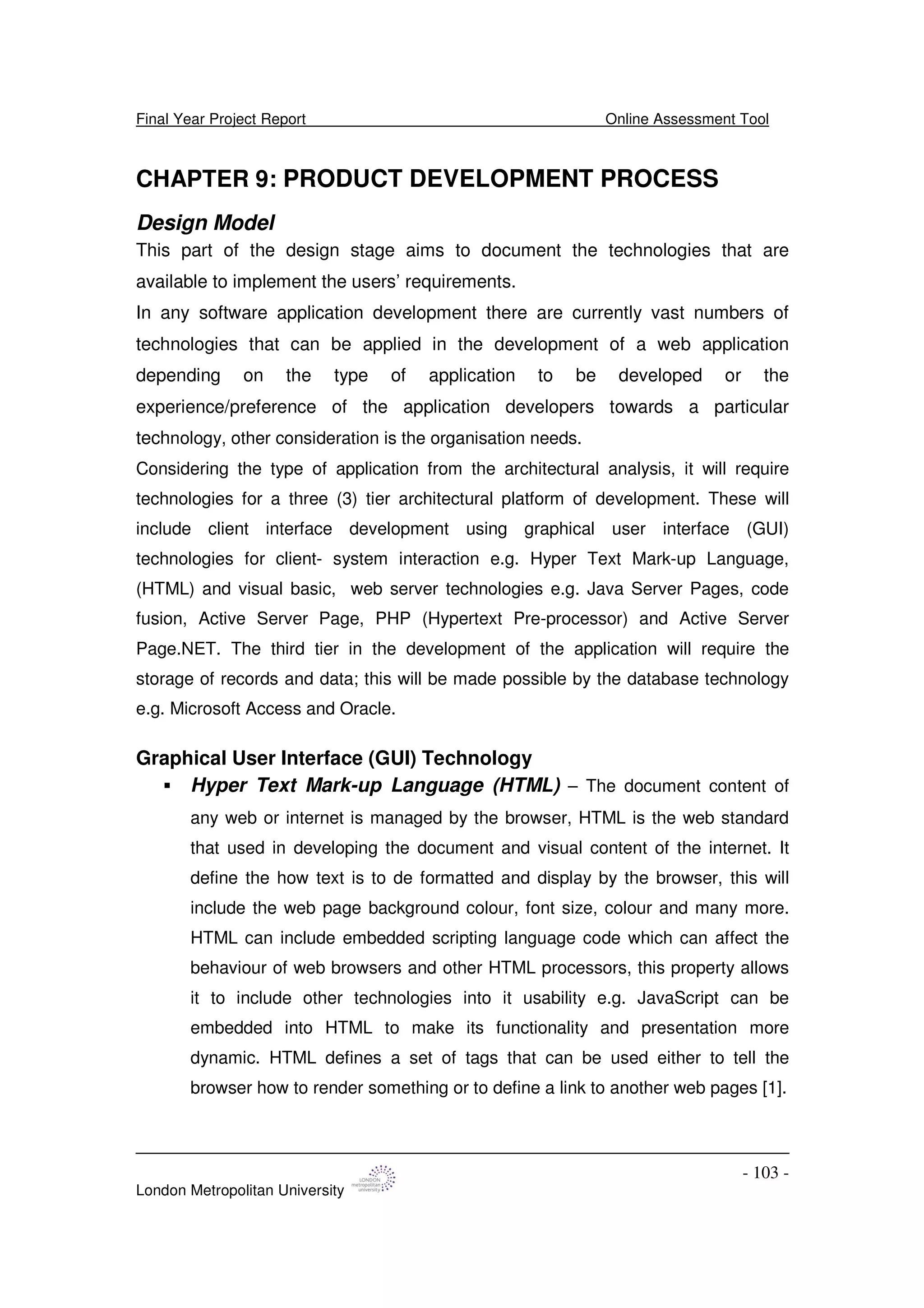 Final Year Project Report Online Assessment Tool
London Metropolitan University
- 103 -
CHAPTER 9: PRODUCT DEVELOPMENT PROCESS
Design Model
This part of the design stage aims to document the technologies that are
available to implement the users’ requirements.
In any software application development there are currently vast numbers of
technologies that can be applied in the development of a web application
depending on the type of application to be developed or the
experience/preference of the application developers towards a particular
technology, other consideration is the organisation needs.
Considering the type of application from the architectural analysis, it will require
technologies for a three (3) tier architectural platform of development. These will
include client interface development using graphical user interface (GUI)
technologies for client- system interaction e.g. Hyper Text Mark-up Language,
(HTML) and visual basic, web server technologies e.g. Java Server Pages, code
fusion, Active Server Page, PHP (Hypertext Pre-processor) and Active Server
Page.NET. The third tier in the development of the application will require the
storage of records and data; this will be made possible by the database technology
e.g. Microsoft Access and Oracle.
Graphical User Interface (GUI) Technology
Hyper Text Mark-up Language (HTML) – The document content of
any web or internet is managed by the browser, HTML is the web standard
that used in developing the document and visual content of the internet. It
define the how text is to de formatted and display by the browser, this will
include the web page background colour, font size, colour and many more.
HTML can include embedded scripting language code which can affect the
behaviour of web browsers and other HTML processors, this property allows
it to include other technologies into it usability e.g. JavaScript can be
embedded into HTML to make its functionality and presentation more
dynamic. HTML defines a set of tags that can be used either to tell the
browser how to render something or to define a link to another web pages [1].
 