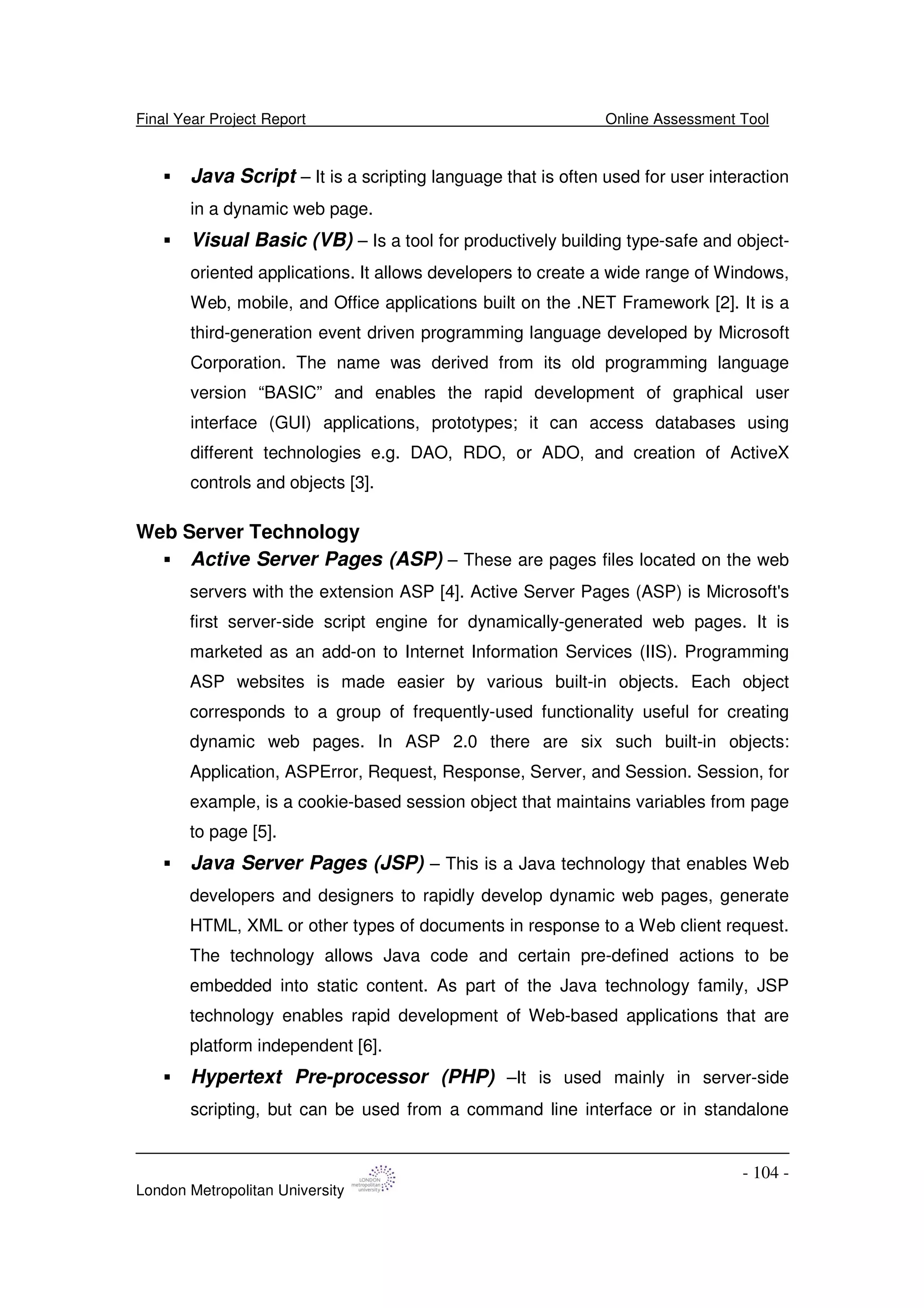 Final Year Project Report Online Assessment Tool
London Metropolitan University
- 104 -
Java Script – It is a scripting language that is often used for user interaction
in a dynamic web page.
Visual Basic (VB) – Is a tool for productively building type-safe and object-
oriented applications. It allows developers to create a wide range of Windows,
Web, mobile, and Office applications built on the .NET Framework [2]. It is a
third-generation event driven programming language developed by Microsoft
Corporation. The name was derived from its old programming language
version “BASIC” and enables the rapid development of graphical user
interface (GUI) applications, prototypes; it can access databases using
different technologies e.g. DAO, RDO, or ADO, and creation of ActiveX
controls and objects [3].
Web Server Technology
Active Server Pages (ASP) – These are pages files located on the web
servers with the extension ASP [4]. Active Server Pages (ASP) is Microsoft's
first server-side script engine for dynamically-generated web pages. It is
marketed as an add-on to Internet Information Services (IIS). Programming
ASP websites is made easier by various built-in objects. Each object
corresponds to a group of frequently-used functionality useful for creating
dynamic web pages. In ASP 2.0 there are six such built-in objects:
Application, ASPError, Request, Response, Server, and Session. Session, for
example, is a cookie-based session object that maintains variables from page
to page [5].
Java Server Pages (JSP) – This is a Java technology that enables Web
developers and designers to rapidly develop dynamic web pages, generate
HTML, XML or other types of documents in response to a Web client request.
The technology allows Java code and certain pre-defined actions to be
embedded into static content. As part of the Java technology family, JSP
technology enables rapid development of Web-based applications that are
platform independent [6].
Hypertext Pre-processor (PHP) –It is used mainly in server-side
scripting, but can be used from a command line interface or in standalone
 