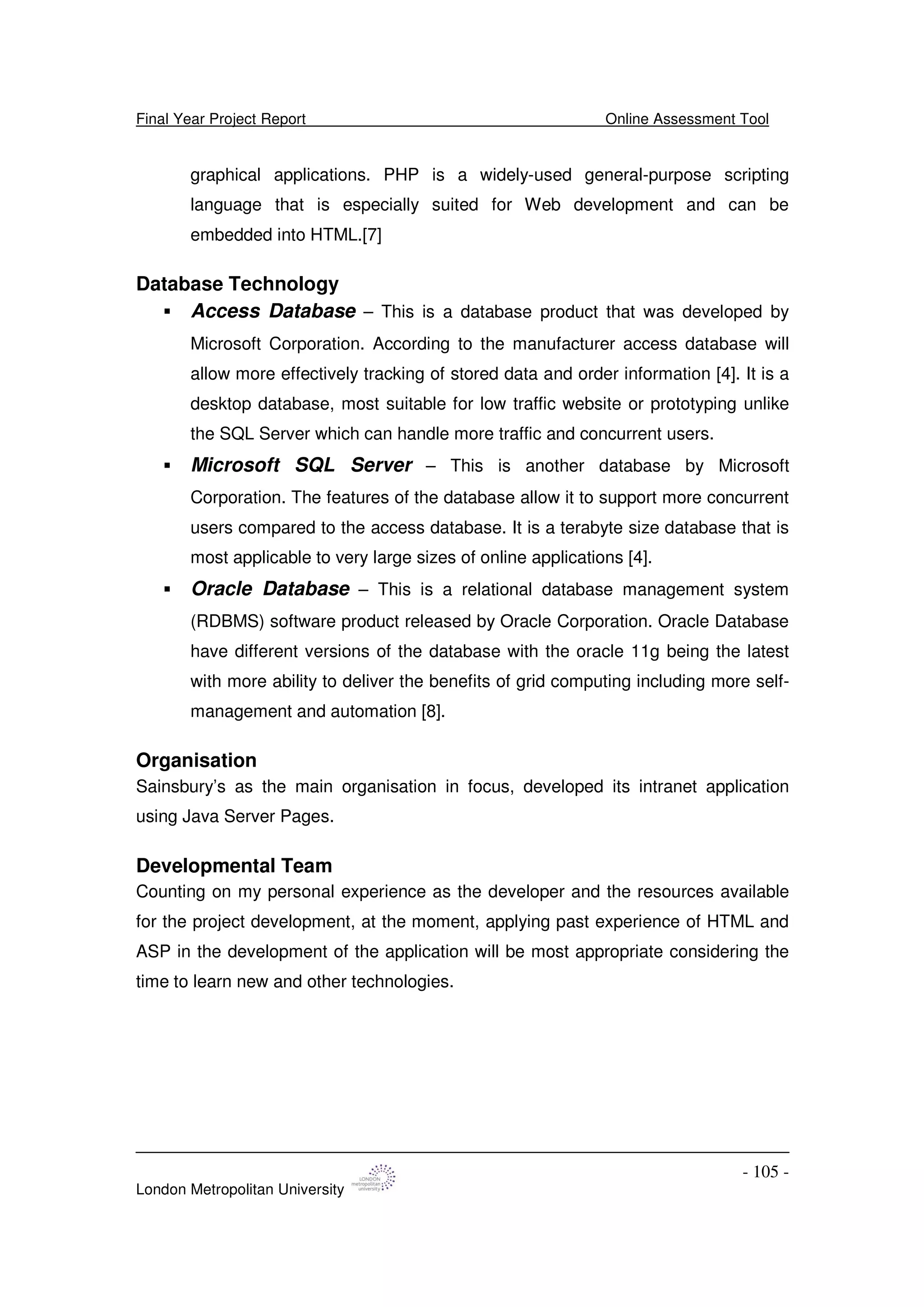 Final Year Project Report Online Assessment Tool
London Metropolitan University
- 105 -
graphical applications. PHP is a widely-used general-purpose scripting
language that is especially suited for Web development and can be
embedded into HTML.[7]
Database Technology
Access Database – This is a database product that was developed by
Microsoft Corporation. According to the manufacturer access database will
allow more effectively tracking of stored data and order information [4]. It is a
desktop database, most suitable for low traffic website or prototyping unlike
the SQL Server which can handle more traffic and concurrent users.
Microsoft SQL Server – This is another database by Microsoft
Corporation. The features of the database allow it to support more concurrent
users compared to the access database. It is a terabyte size database that is
most applicable to very large sizes of online applications [4].
Oracle Database – This is a relational database management system
(RDBMS) software product released by Oracle Corporation. Oracle Database
have different versions of the database with the oracle 11g being the latest
with more ability to deliver the benefits of grid computing including more self-
management and automation [8].
Organisation
Sainsbury’s as the main organisation in focus, developed its intranet application
using Java Server Pages.
Developmental Team
Counting on my personal experience as the developer and the resources available
for the project development, at the moment, applying past experience of HTML and
ASP in the development of the application will be most appropriate considering the
time to learn new and other technologies.
 