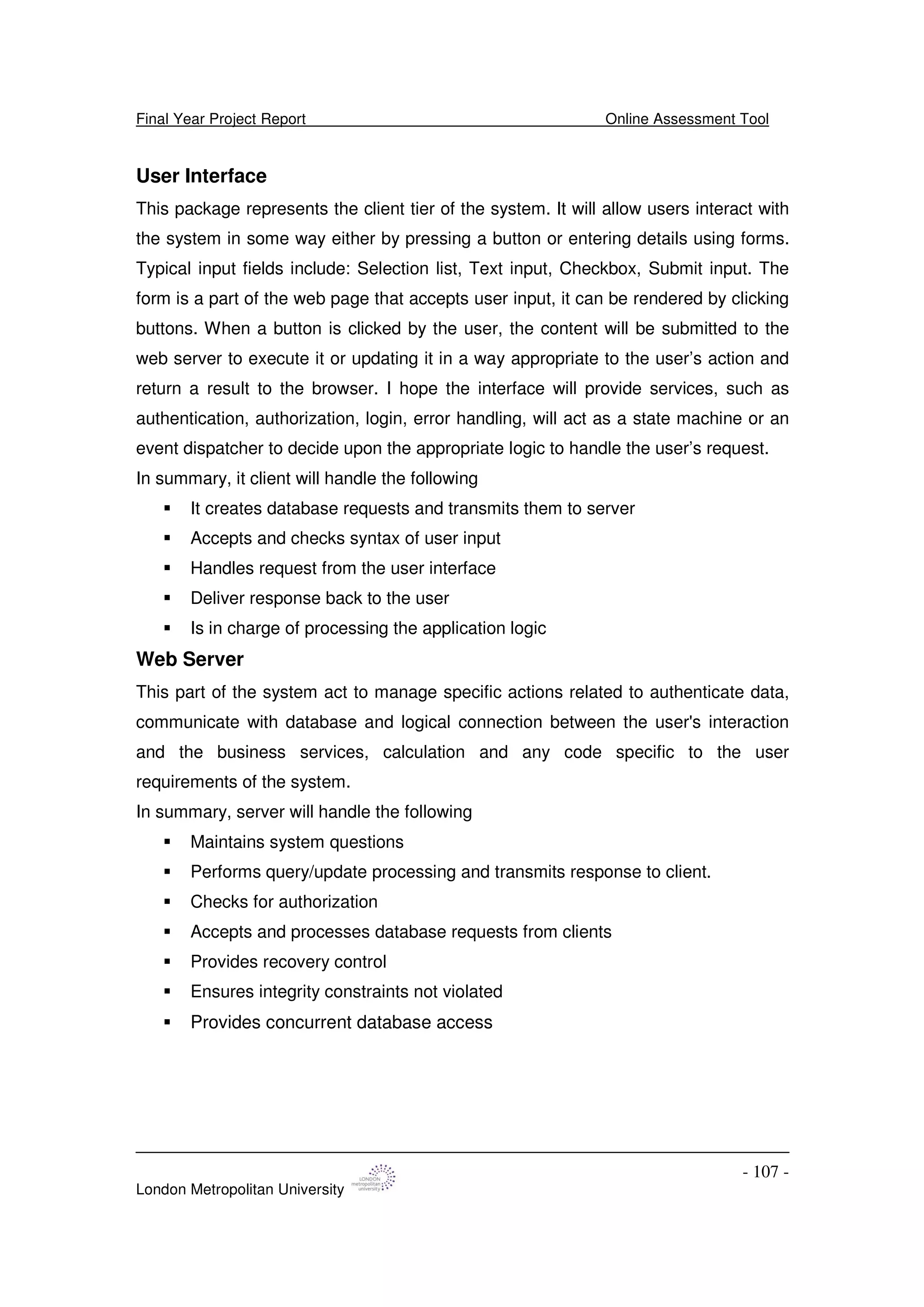 Final Year Project Report Online Assessment Tool
London Metropolitan University
- 107 -
User Interface
This package represents the client tier of the system. It will allow users interact with
the system in some way either by pressing a button or entering details using forms.
Typical input fields include: Selection list, Text input, Checkbox, Submit input. The
form is a part of the web page that accepts user input, it can be rendered by clicking
buttons. When a button is clicked by the user, the content will be submitted to the
web server to execute it or updating it in a way appropriate to the user’s action and
return a result to the browser. I hope the interface will provide services, such as
authentication, authorization, login, error handling, will act as a state machine or an
event dispatcher to decide upon the appropriate logic to handle the user’s request.
In summary, it client will handle the following
It creates database requests and transmits them to server
Accepts and checks syntax of user input
Handles request from the user interface
Deliver response back to the user
Is in charge of processing the application logic
Web Server
This part of the system act to manage specific actions related to authenticate data,
communicate with database and logical connection between the user's interaction
and the business services, calculation and any code specific to the user
requirements of the system.
In summary, server will handle the following
Maintains system questions
Performs query/update processing and transmits response to client.
Checks for authorization
Accepts and processes database requests from clients
Provides recovery control
Ensures integrity constraints not violated
Provides concurrent database access
 