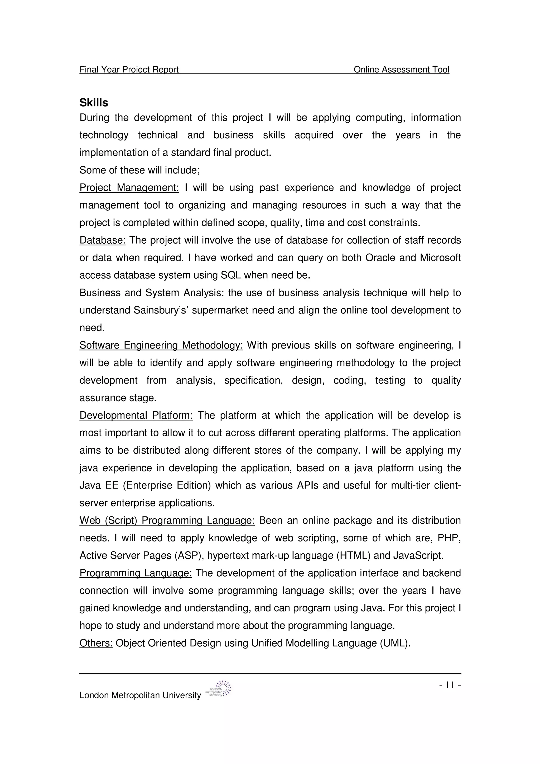 Final Year Project Report Online Assessment Tool
London Metropolitan University
- 11 -
Skills
During the development of this project I will be applying computing, information
technology technical and business skills acquired over the years in the
implementation of a standard final product.
Some of these will include;
Project Management: I will be using past experience and knowledge of project
management tool to organizing and managing resources in such a way that the
project is completed within defined scope, quality, time and cost constraints.
Database: The project will involve the use of database for collection of staff records
or data when required. I have worked and can query on both Oracle and Microsoft
access database system using SQL when need be.
Business and System Analysis: the use of business analysis technique will help to
understand Sainsbury’s’ supermarket need and align the online tool development to
need.
Software Engineering Methodology: With previous skills on software engineering, I
will be able to identify and apply software engineering methodology to the project
development from analysis, specification, design, coding, testing to quality
assurance stage.
Developmental Platform: The platform at which the application will be develop is
most important to allow it to cut across different operating platforms. The application
aims to be distributed along different stores of the company. I will be applying my
java experience in developing the application, based on a java platform using the
Java EE (Enterprise Edition) which as various APIs and useful for multi-tier client-
server enterprise applications.
Web (Script) Programming Language: Been an online package and its distribution
needs. I will need to apply knowledge of web scripting, some of which are, PHP,
Active Server Pages (ASP), hypertext mark-up language (HTML) and JavaScript.
Programming Language: The development of the application interface and backend
connection will involve some programming language skills; over the years I have
gained knowledge and understanding, and can program using Java. For this project I
hope to study and understand more about the programming language.
Others: Object Oriented Design using Unified Modelling Language (UML).
 