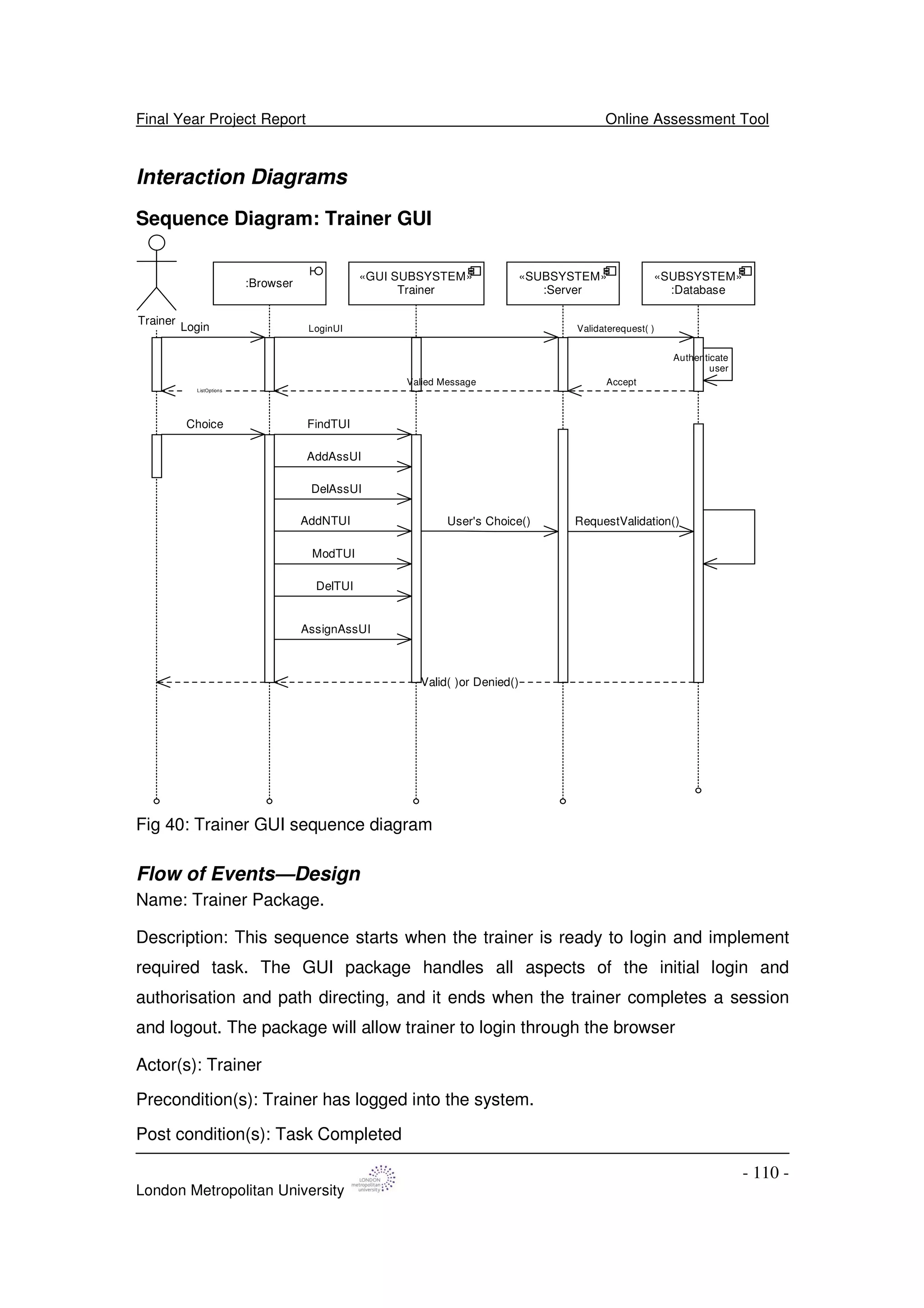 Final Year Project Report Online Assessment Tool
London Metropolitan University
- 110 -
Interaction Diagrams
Sequence Diagram: Trainer GUI
«GUI SUBSYSTEM»
Trainer
Trainer
:Browser
Login
FindTUI
LoginUI Validaterequest( )
Valied Message
Authenticate
user
Accept
AddAssUI
ListOptions
DelAssUI
AddNTUI
ModTUI
DelTUI
AssignAssUI
Choice
User's Choice() RequestValidation()
Valid( )or Denied()
«SUBSYSTEM»
:Server
«SUBSYSTEM»
:Database
Fig 40: Trainer GUI sequence diagram
Flow of Events—Design
Name: Trainer Package.
Description: This sequence starts when the trainer is ready to login and implement
required task. The GUI package handles all aspects of the initial login and
authorisation and path directing, and it ends when the trainer completes a session
and logout. The package will allow trainer to login through the browser
Actor(s): Trainer
Precondition(s): Trainer has logged into the system.
Post condition(s): Task Completed
 