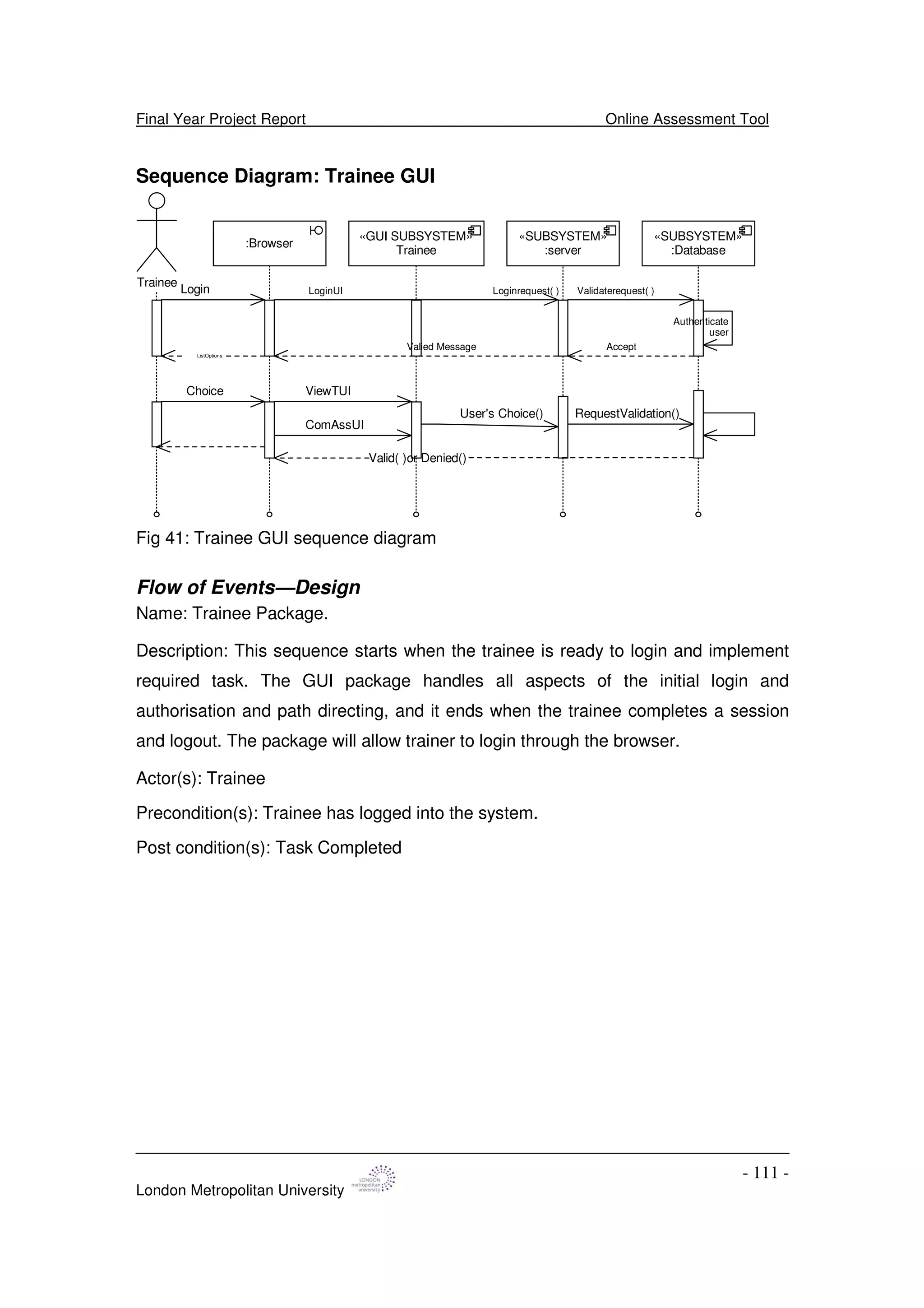 Final Year Project Report Online Assessment Tool
London Metropolitan University
- 111 -
Sequence Diagram: Trainee GUI
«GUI SUBSYSTEM»
Trainee
Trainee
:Browser
Login
ViewTUI
LoginUI Loginrequest( ) Validaterequest( )
Valied Message
Authenticate
user
Accept
ComAssUI
ListOptions
Choice
User's Choice() RequestValidation()
Valid( )or Denied()
«SUBSYSTEM»
:server
«SUBSYSTEM»
:Database
Fig 41: Trainee GUI sequence diagram
Flow of Events—Design
Name: Trainee Package.
Description: This sequence starts when the trainee is ready to login and implement
required task. The GUI package handles all aspects of the initial login and
authorisation and path directing, and it ends when the trainee completes a session
and logout. The package will allow trainer to login through the browser.
Actor(s): Trainee
Precondition(s): Trainee has logged into the system.
Post condition(s): Task Completed
 