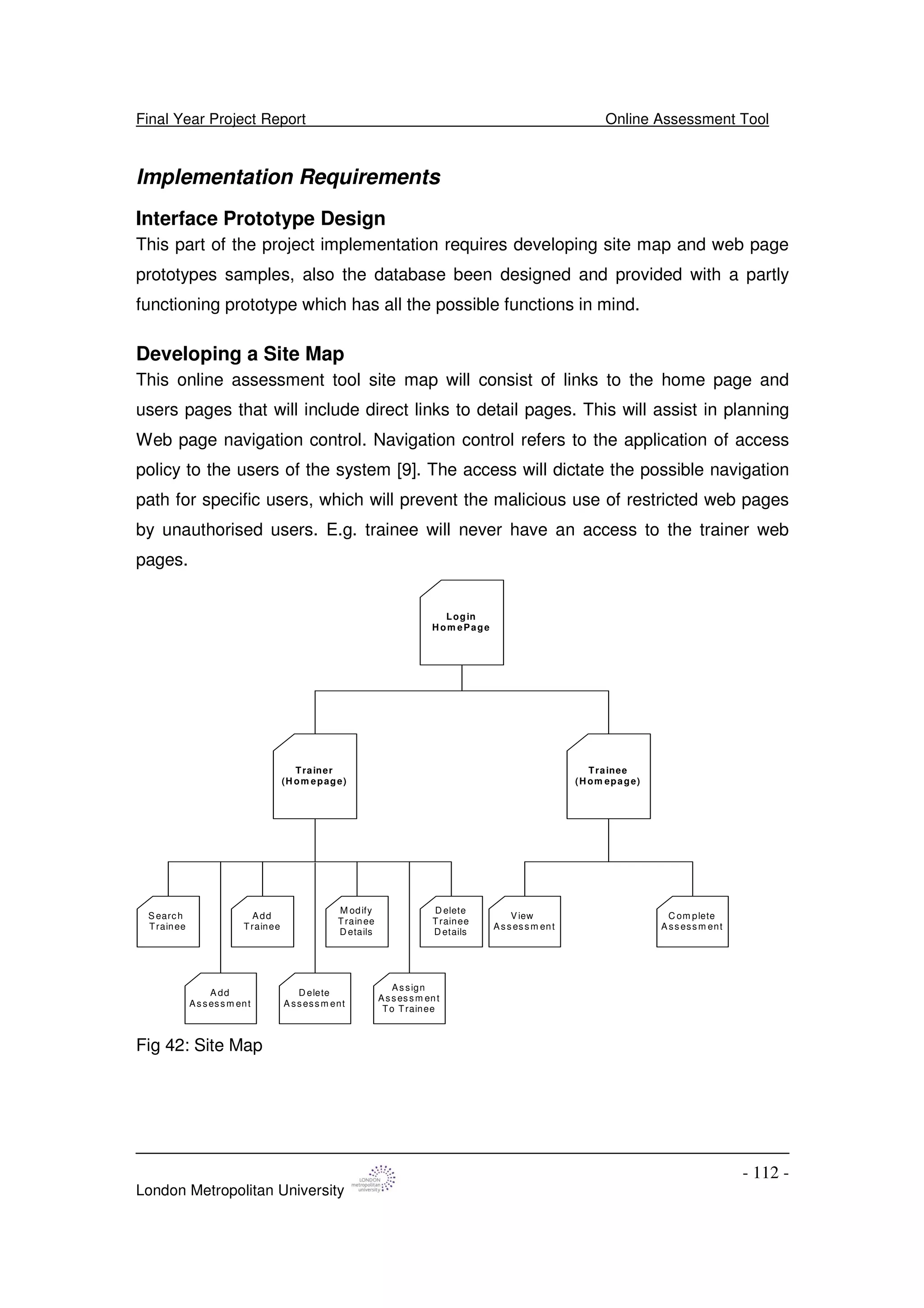Final Year Project Report Online Assessment Tool
London Metropolitan University
- 112 -
Implementation Requirements
Interface Prototype Design
This part of the project implementation requires developing site map and web page
prototypes samples, also the database been designed and provided with a partly
functioning prototype which has all the possible functions in mind.
Developing a Site Map
This online assessment tool site map will consist of links to the home page and
users pages that will include direct links to detail pages. This will assist in planning
Web page navigation control. Navigation control refers to the application of access
policy to the users of the system [9]. The access will dictate the possible navigation
path for specific users, which will prevent the malicious use of restricted web pages
by unauthorised users. E.g. trainee will never have an access to the trainer web
pages.
Login
H om ePage
Trainee
(H om epage)
S earch
Trainee
M odify
Trainee
D etails
Add
Trainee
D elete
Trainee
D etails
D elete
A ssessm ent
A dd
Assessm ent
Assign
Assessm ent
To Trainee
C om plete
A ssessm ent
View
Assessm ent
Trainer
(H om epage)
Fig 42: Site Map
 