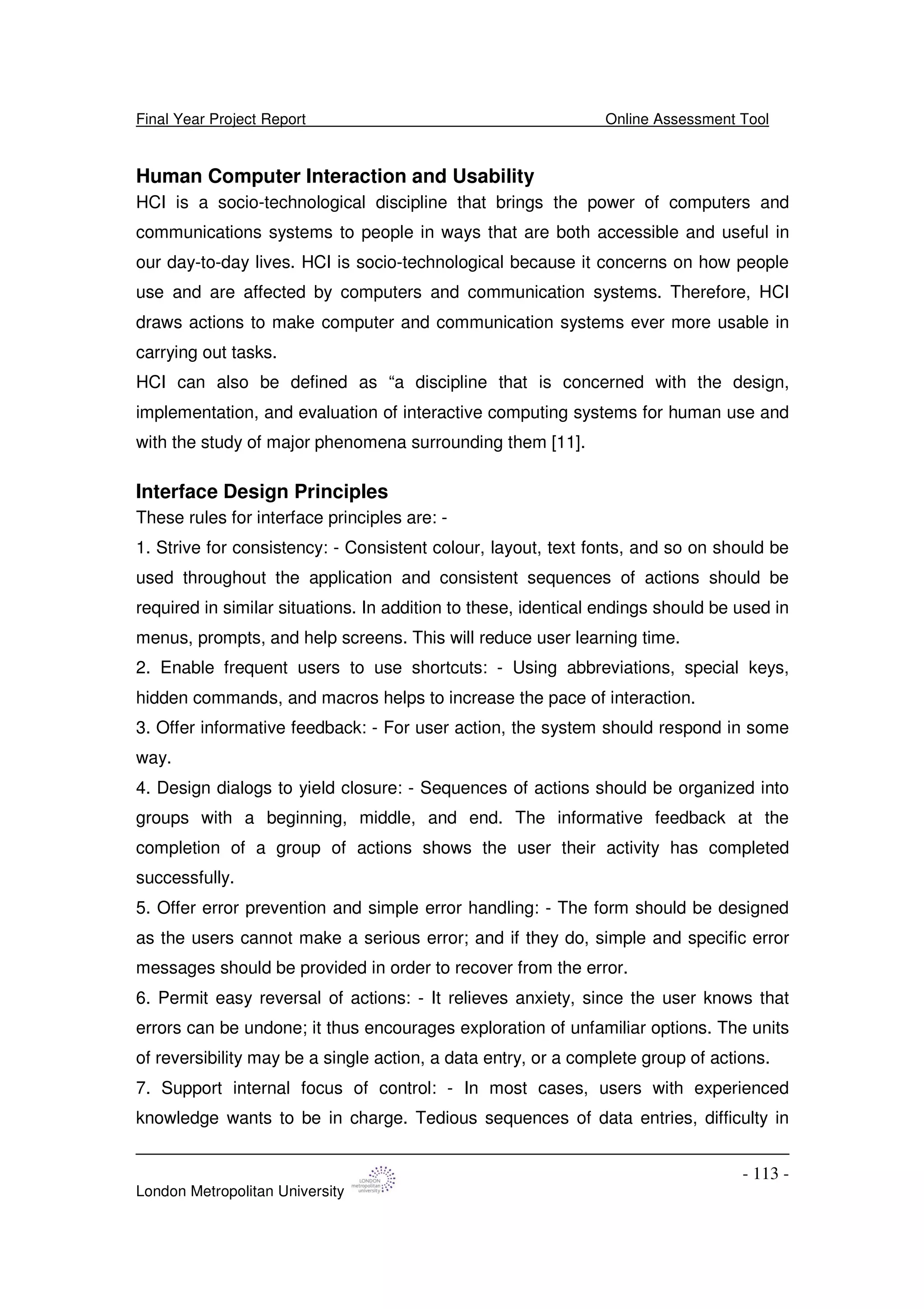 Final Year Project Report Online Assessment Tool
London Metropolitan University
- 113 -
Human Computer Interaction and Usability
HCI is a socio-technological discipline that brings the power of computers and
communications systems to people in ways that are both accessible and useful in
our day-to-day lives. HCI is socio-technological because it concerns on how people
use and are affected by computers and communication systems. Therefore, HCI
draws actions to make computer and communication systems ever more usable in
carrying out tasks.
HCI can also be defined as “a discipline that is concerned with the design,
implementation, and evaluation of interactive computing systems for human use and
with the study of major phenomena surrounding them [11].
Interface Design Principles
These rules for interface principles are: -
1. Strive for consistency: - Consistent colour, layout, text fonts, and so on should be
used throughout the application and consistent sequences of actions should be
required in similar situations. In addition to these, identical endings should be used in
menus, prompts, and help screens. This will reduce user learning time.
2. Enable frequent users to use shortcuts: - Using abbreviations, special keys,
hidden commands, and macros helps to increase the pace of interaction.
3. Offer informative feedback: - For user action, the system should respond in some
way.
4. Design dialogs to yield closure: - Sequences of actions should be organized into
groups with a beginning, middle, and end. The informative feedback at the
completion of a group of actions shows the user their activity has completed
successfully.
5. Offer error prevention and simple error handling: - The form should be designed
as the users cannot make a serious error; and if they do, simple and specific error
messages should be provided in order to recover from the error.
6. Permit easy reversal of actions: - It relieves anxiety, since the user knows that
errors can be undone; it thus encourages exploration of unfamiliar options. The units
of reversibility may be a single action, a data entry, or a complete group of actions.
7. Support internal focus of control: - In most cases, users with experienced
knowledge wants to be in charge. Tedious sequences of data entries, difficulty in
 