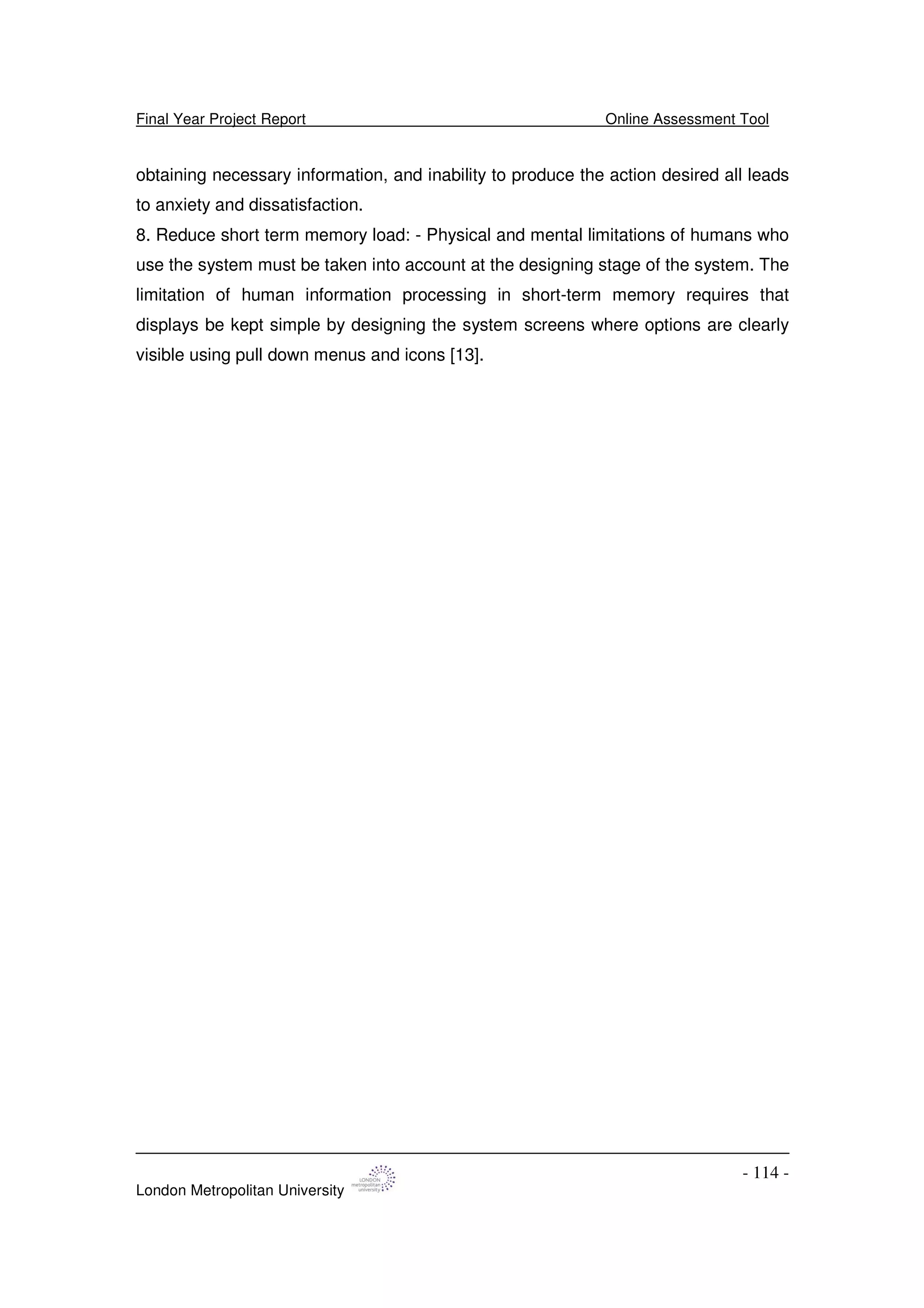 Final Year Project Report Online Assessment Tool
London Metropolitan University
- 114 -
obtaining necessary information, and inability to produce the action desired all leads
to anxiety and dissatisfaction.
8. Reduce short term memory load: - Physical and mental limitations of humans who
use the system must be taken into account at the designing stage of the system. The
limitation of human information processing in short-term memory requires that
displays be kept simple by designing the system screens where options are clearly
visible using pull down menus and icons [13].
 