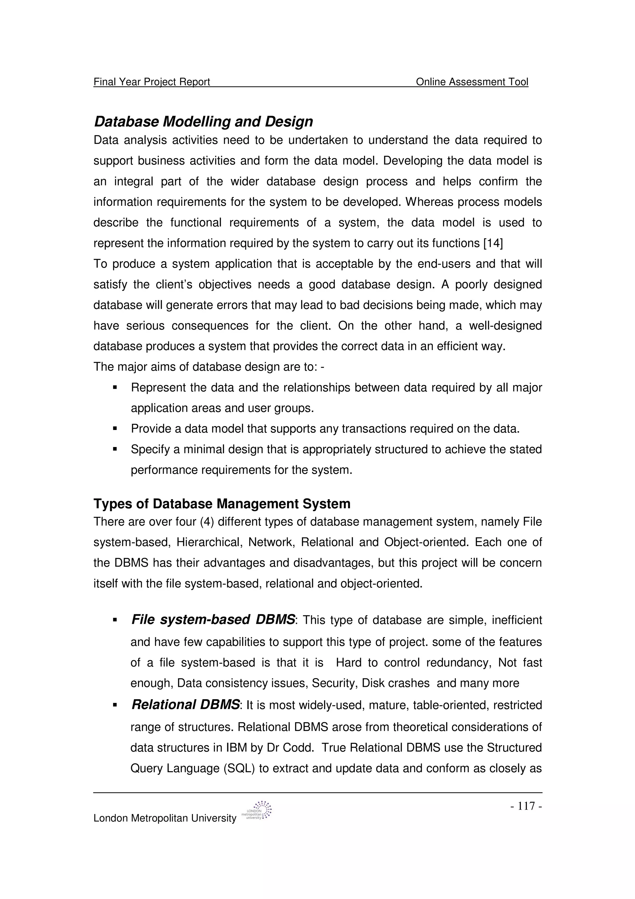 Final Year Project Report Online Assessment Tool
London Metropolitan University
- 117 -
Database Modelling and Design
Data analysis activities need to be undertaken to understand the data required to
support business activities and form the data model. Developing the data model is
an integral part of the wider database design process and helps confirm the
information requirements for the system to be developed. Whereas process models
describe the functional requirements of a system, the data model is used to
represent the information required by the system to carry out its functions [14]
To produce a system application that is acceptable by the end-users and that will
satisfy the client’s objectives needs a good database design. A poorly designed
database will generate errors that may lead to bad decisions being made, which may
have serious consequences for the client. On the other hand, a well-designed
database produces a system that provides the correct data in an efficient way.
The major aims of database design are to: -
Represent the data and the relationships between data required by all major
application areas and user groups.
Provide a data model that supports any transactions required on the data.
Specify a minimal design that is appropriately structured to achieve the stated
performance requirements for the system.
Types of Database Management System
There are over four (4) different types of database management system, namely File
system-based, Hierarchical, Network, Relational and Object-oriented. Each one of
the DBMS has their advantages and disadvantages, but this project will be concern
itself with the file system-based, relational and object-oriented.
File system-based DBMS: This type of database are simple, inefficient
and have few capabilities to support this type of project. some of the features
of a file system-based is that it is Hard to control redundancy, Not fast
enough, Data consistency issues, Security, Disk crashes and many more
Relational DBMS: It is most widely-used, mature, table-oriented, restricted
range of structures. Relational DBMS arose from theoretical considerations of
data structures in IBM by Dr Codd. True Relational DBMS use the Structured
Query Language (SQL) to extract and update data and conform as closely as
 