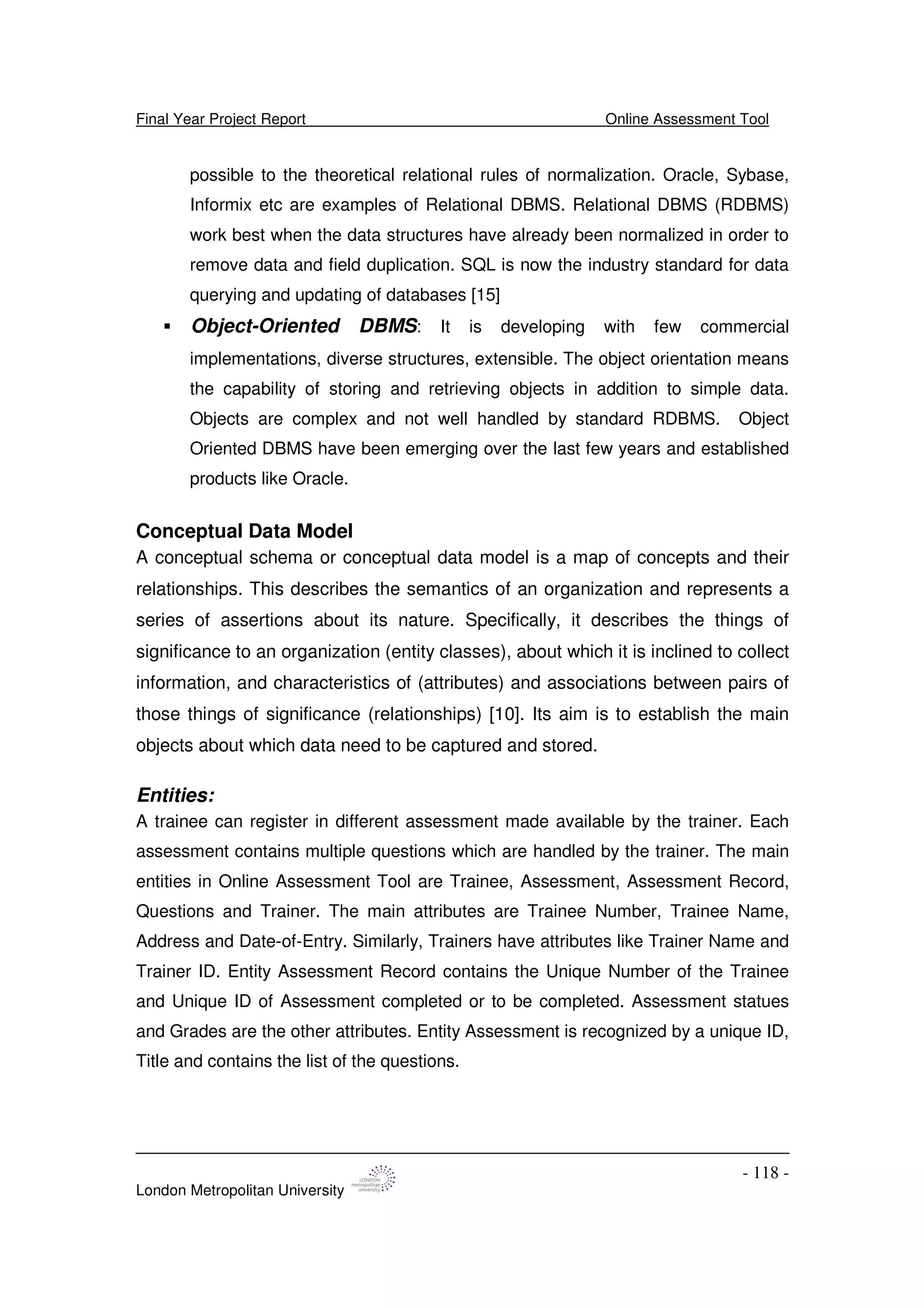 Final Year Project Report Online Assessment Tool
London Metropolitan University
- 118 -
possible to the theoretical relational rules of normalization. Oracle, Sybase,
Informix etc are examples of Relational DBMS. Relational DBMS (RDBMS)
work best when the data structures have already been normalized in order to
remove data and field duplication. SQL is now the industry standard for data
querying and updating of databases [15]
Object-Oriented DBMS: It is developing with few commercial
implementations, diverse structures, extensible. The object orientation means
the capability of storing and retrieving objects in addition to simple data.
Objects are complex and not well handled by standard RDBMS. Object
Oriented DBMS have been emerging over the last few years and established
products like Oracle.
Conceptual Data Model
A conceptual schema or conceptual data model is a map of concepts and their
relationships. This describes the semantics of an organization and represents a
series of assertions about its nature. Specifically, it describes the things of
significance to an organization (entity classes), about which it is inclined to collect
information, and characteristics of (attributes) and associations between pairs of
those things of significance (relationships) [10]. Its aim is to establish the main
objects about which data need to be captured and stored.
Entities:
A trainee can register in different assessment made available by the trainer. Each
assessment contains multiple questions which are handled by the trainer. The main
entities in Online Assessment Tool are Trainee, Assessment, Assessment Record,
Questions and Trainer. The main attributes are Trainee Number, Trainee Name,
Address and Date-of-Entry. Similarly, Trainers have attributes like Trainer Name and
Trainer ID. Entity Assessment Record contains the Unique Number of the Trainee
and Unique ID of Assessment completed or to be completed. Assessment statues
and Grades are the other attributes. Entity Assessment is recognized by a unique ID,
Title and contains the list of the questions.
 