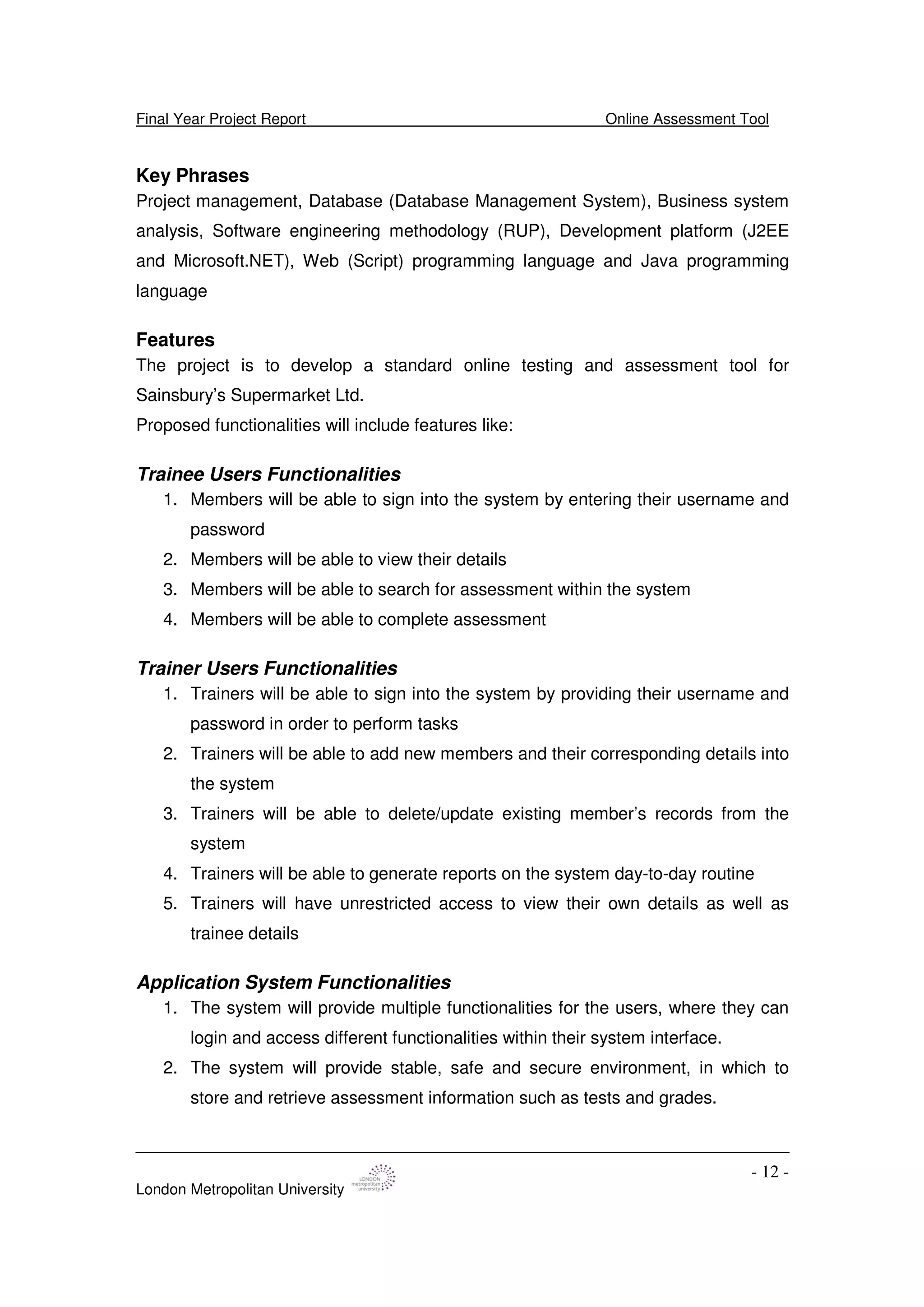 Final Year Project Report Online Assessment Tool
London Metropolitan University
- 12 -
Key Phrases
Project management, Database (Database Management System), Business system
analysis, Software engineering methodology (RUP), Development platform (J2EE
and Microsoft.NET), Web (Script) programming language and Java programming
language
Features
The project is to develop a standard online testing and assessment tool for
Sainsbury’s Supermarket Ltd.
Proposed functionalities will include features like:
Trainee Users Functionalities
1. Members will be able to sign into the system by entering their username and
password
2. Members will be able to view their details
3. Members will be able to search for assessment within the system
4. Members will be able to complete assessment
Trainer Users Functionalities
1. Trainers will be able to sign into the system by providing their username and
password in order to perform tasks
2. Trainers will be able to add new members and their corresponding details into
the system
3. Trainers will be able to delete/update existing member’s records from the
system
4. Trainers will be able to generate reports on the system day-to-day routine
5. Trainers will have unrestricted access to view their own details as well as
trainee details
Application System Functionalities
1. The system will provide multiple functionalities for the users, where they can
login and access different functionalities within their system interface.
2. The system will provide stable, safe and secure environment, in which to
store and retrieve assessment information such as tests and grades.
 