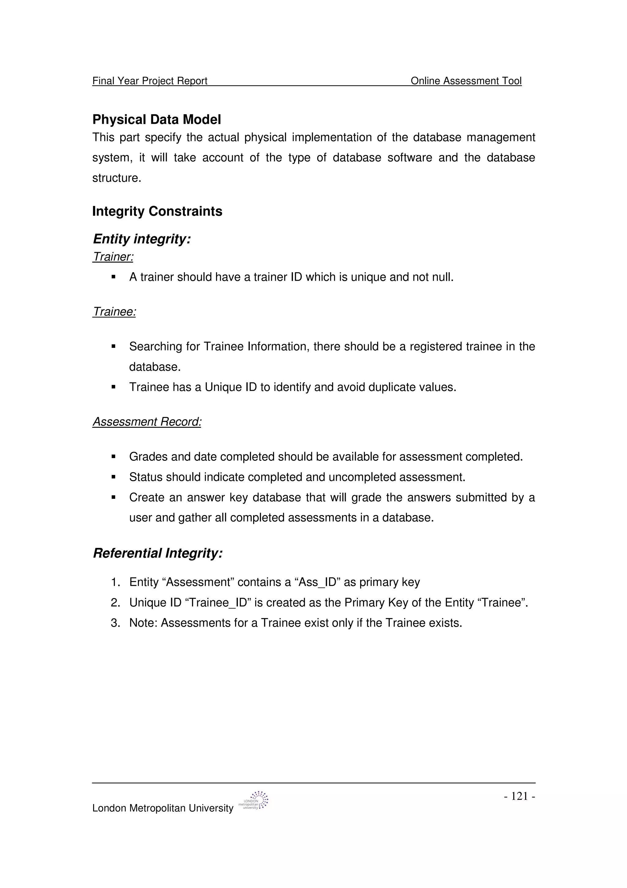 Final Year Project Report Online Assessment Tool
London Metropolitan University
- 121 -
Physical Data Model
This part specify the actual physical implementation of the database management
system, it will take account of the type of database software and the database
structure.
Integrity Constraints
Entity integrity:
Trainer:
A trainer should have a trainer ID which is unique and not null.
Trainee:
Searching for Trainee Information, there should be a registered trainee in the
database.
Trainee has a Unique ID to identify and avoid duplicate values.
Assessment Record:
Grades and date completed should be available for assessment completed.
Status should indicate completed and uncompleted assessment.
Create an answer key database that will grade the answers submitted by a
user and gather all completed assessments in a database.
Referential Integrity:
1. Entity “Assessment” contains a “Ass_ID” as primary key
2. Unique ID “Trainee_ID” is created as the Primary Key of the Entity “Trainee”.
3. Note: Assessments for a Trainee exist only if the Trainee exists.
 
