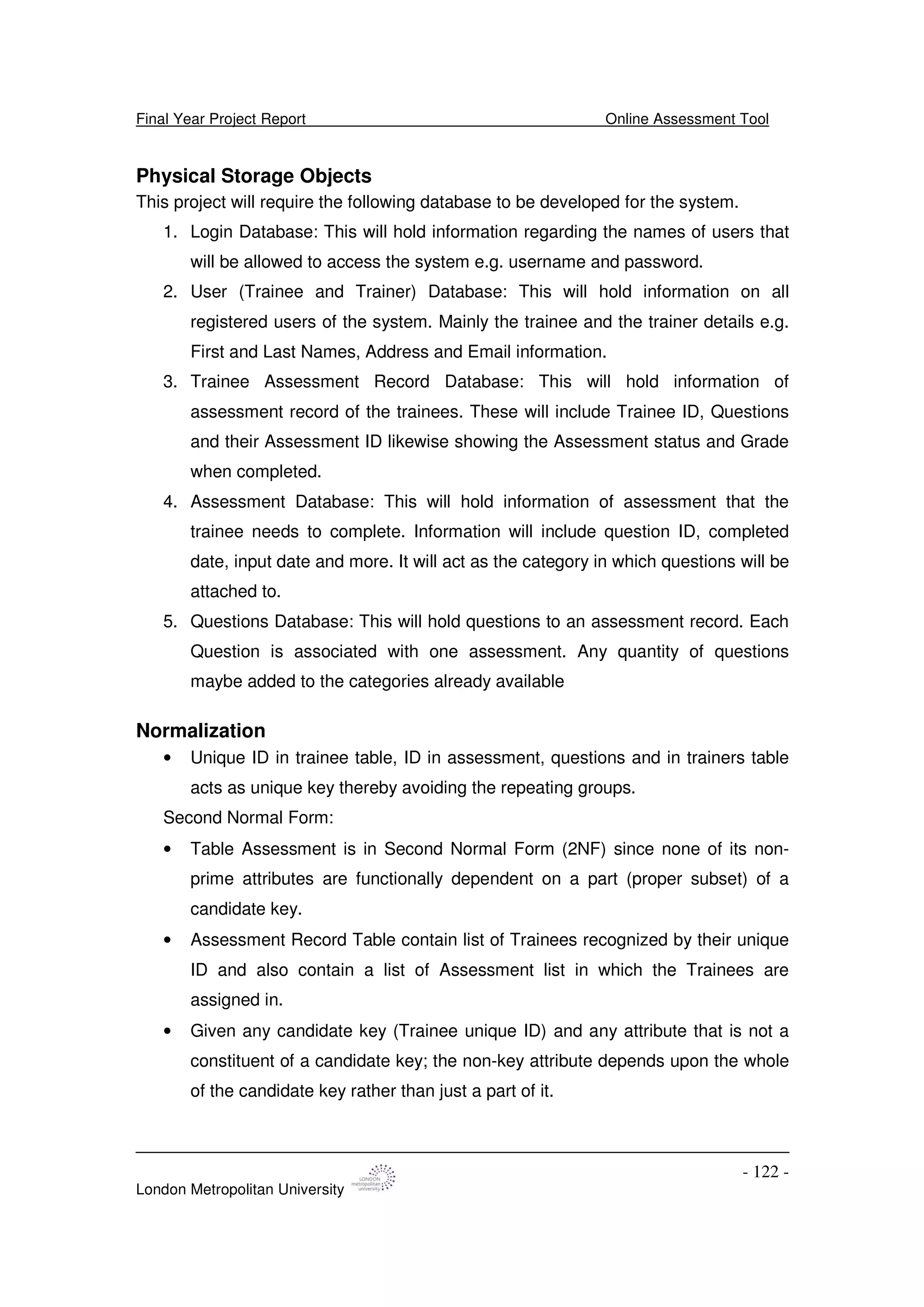 Final Year Project Report Online Assessment Tool
London Metropolitan University
- 122 -
Physical Storage Objects
This project will require the following database to be developed for the system.
1. Login Database: This will hold information regarding the names of users that
will be allowed to access the system e.g. username and password.
2. User (Trainee and Trainer) Database: This will hold information on all
registered users of the system. Mainly the trainee and the trainer details e.g.
First and Last Names, Address and Email information.
3. Trainee Assessment Record Database: This will hold information of
assessment record of the trainees. These will include Trainee ID, Questions
and their Assessment ID likewise showing the Assessment status and Grade
when completed.
4. Assessment Database: This will hold information of assessment that the
trainee needs to complete. Information will include question ID, completed
date, input date and more. It will act as the category in which questions will be
attached to.
5. Questions Database: This will hold questions to an assessment record. Each
Question is associated with one assessment. Any quantity of questions
maybe added to the categories already available
Normalization
• Unique ID in trainee table, ID in assessment, questions and in trainers table
acts as unique key thereby avoiding the repeating groups.
Second Normal Form:
• Table Assessment is in Second Normal Form (2NF) since none of its non-
prime attributes are functionally dependent on a part (proper subset) of a
candidate key.
• Assessment Record Table contain list of Trainees recognized by their unique
ID and also contain a list of Assessment list in which the Trainees are
assigned in.
• Given any candidate key (Trainee unique ID) and any attribute that is not a
constituent of a candidate key; the non-key attribute depends upon the whole
of the candidate key rather than just a part of it.
 