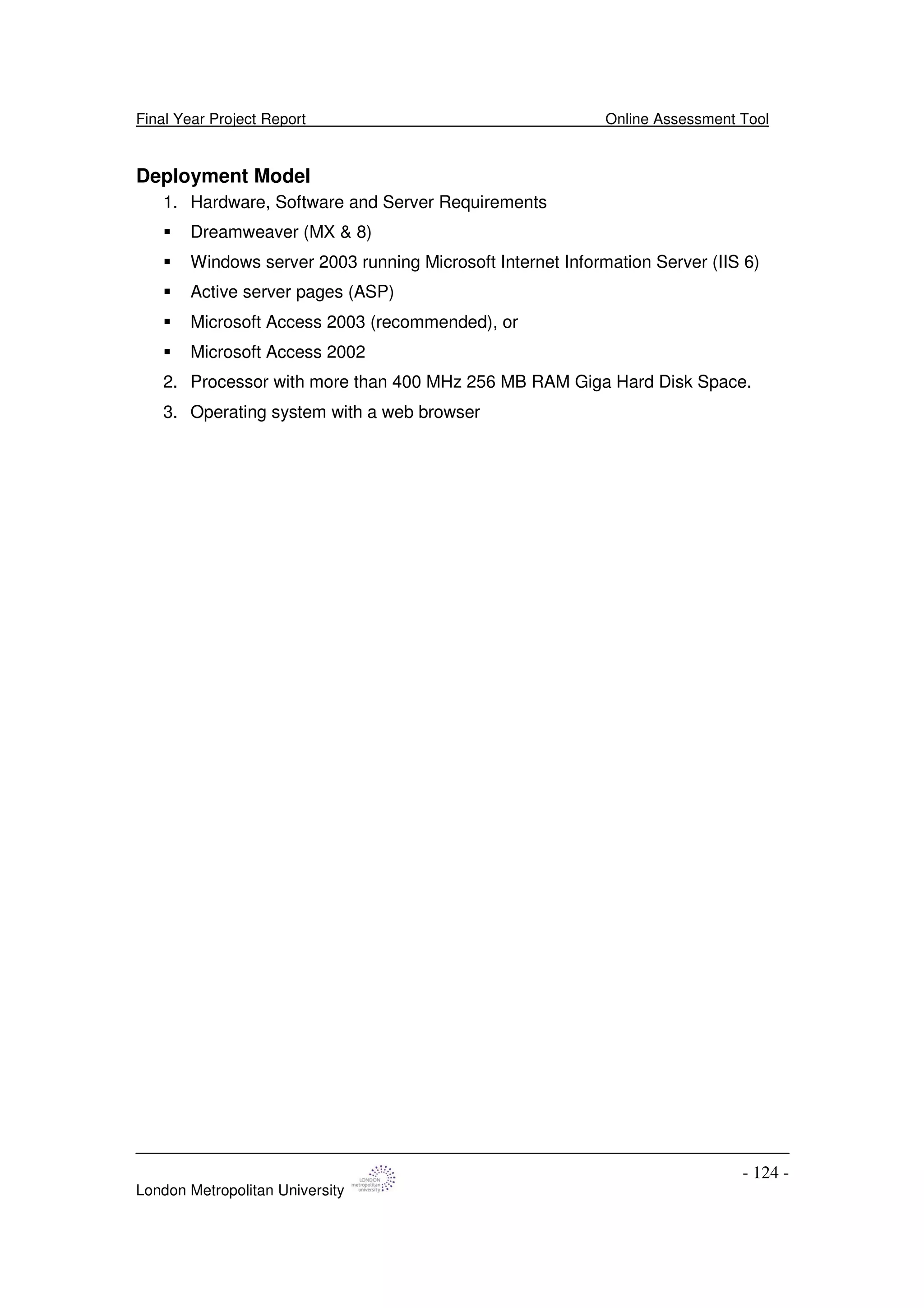 Final Year Project Report Online Assessment Tool
London Metropolitan University
- 124 -
Deployment Model
1. Hardware, Software and Server Requirements
Dreamweaver (MX & 8)
Windows server 2003 running Microsoft Internet Information Server (IIS 6)
Active server pages (ASP)
Microsoft Access 2003 (recommended), or
Microsoft Access 2002
2. Processor with more than 400 MHz 256 MB RAM Giga Hard Disk Space.
3. Operating system with a web browser
 