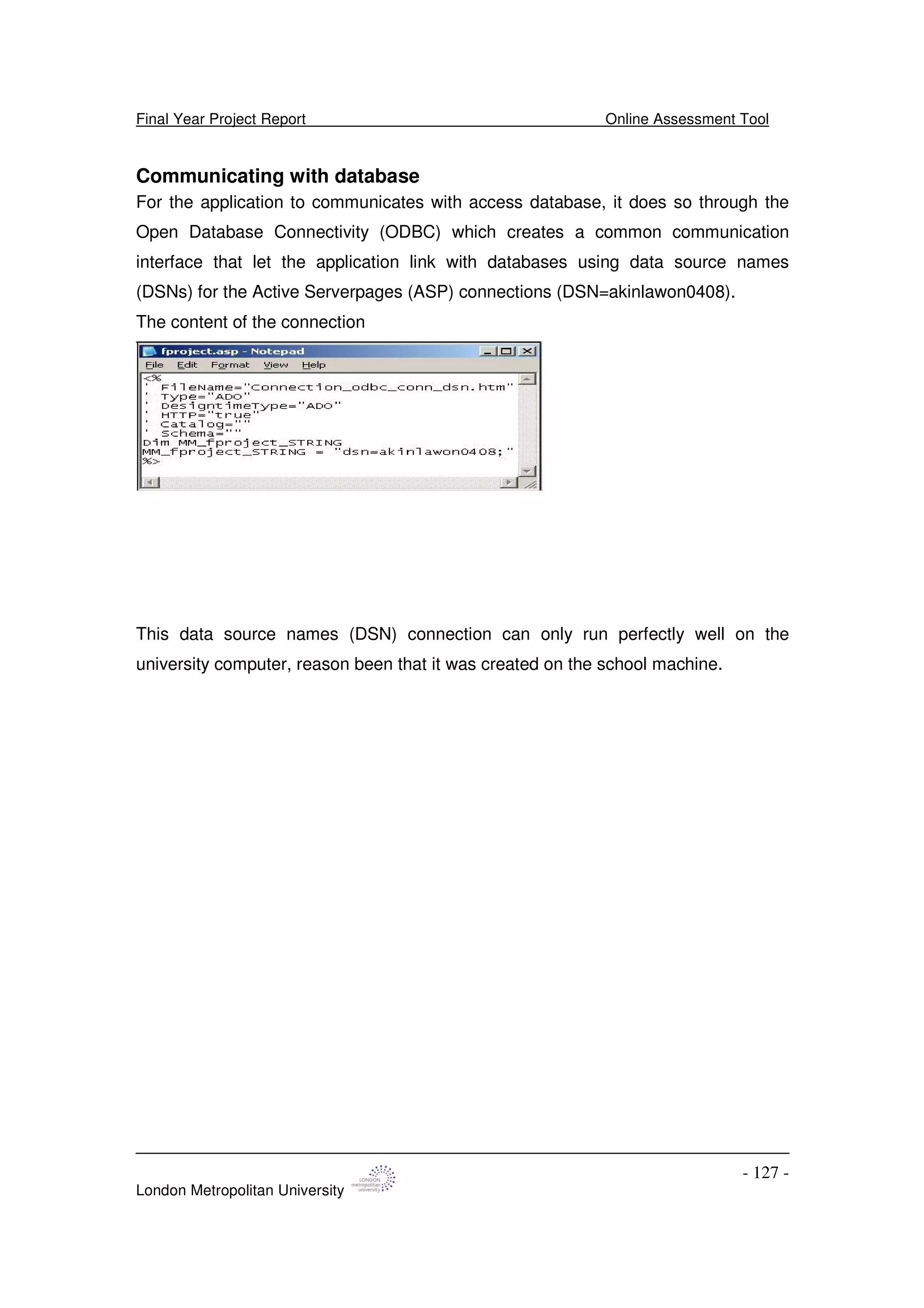 Final Year Project Report Online Assessment Tool
London Metropolitan University
- 127 -
Communicating with database
For the application to communicates with access database, it does so through the
Open Database Connectivity (ODBC) which creates a common communication
interface that let the application link with databases using data source names
(DSNs) for the Active Serverpages (ASP) connections (DSN=akinlawon0408).
The content of the connection
This data source names (DSN) connection can only run perfectly well on the
university computer, reason been that it was created on the school machine.
 