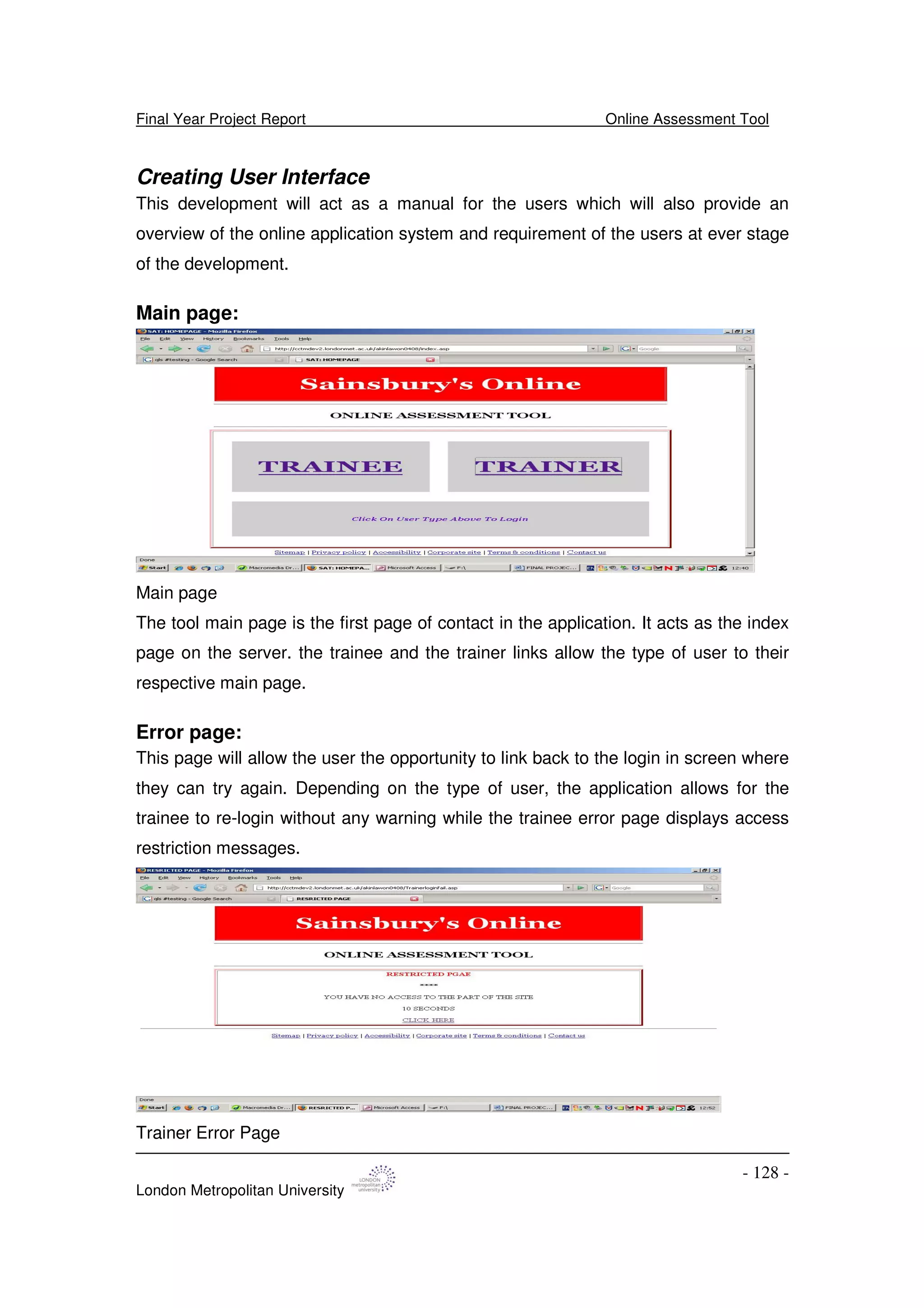 Final Year Project Report Online Assessment Tool
London Metropolitan University
- 128 -
Creating User Interface
This development will act as a manual for the users which will also provide an
overview of the online application system and requirement of the users at ever stage
of the development.
Main page:
Main page
The tool main page is the first page of contact in the application. It acts as the index
page on the server. the trainee and the trainer links allow the type of user to their
respective main page.
Error page:
This page will allow the user the opportunity to link back to the login in screen where
they can try again. Depending on the type of user, the application allows for the
trainee to re-login without any warning while the trainee error page displays access
restriction messages.
Trainer Error Page
 